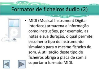 Formatos de ficheiros áudio (2)
     • MIDI (Musical Instrument Digital
       Interface) armazena a informação
       como instruções, por exemplo, as
       notas e sua duração, o qual permite
       escolher o tipo de instrumento
       simulado para o mesmo ficheiro de
       som. A utilização deste tipo de
       ficheiros obriga a placa de som a
       suportar o formato MIDI.
 