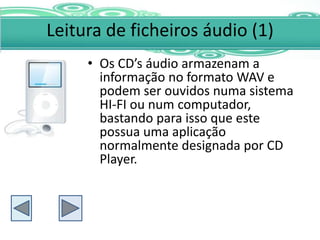 Leitura de ficheiros áudio (1)
     • Os CD’s áudio armazenam a
       informação no formato WAV e
       podem ser ouvidos numa sistema
       HI-FI ou num computador,
       bastando para isso que este
       possua uma aplicação
       normalmente designada por CD
       Player.
 