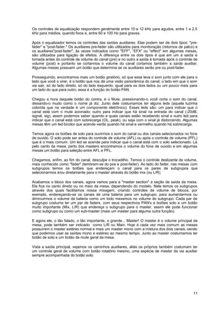 Os controles de equalização respondem geralmente entre 10 e 12 kHz para agudos, entre 1 e 2,5
kHz para médios, quando fixos e, entre 60 e 100 Hz para graves.

Após o equalizador temos os controles das saídas auxiliares. Elas podem ser de dois tipos: "pre-
fader" e "post-fader." Os auxiliares pre-fader são utilizados para monitoração (retornos de palco) e
os auxiliares"post-fader", às vezes indicados como "EFF", “EFX” ou "effect" em algumas mesas,
são utilizados para ligação de efeitos. A diferença entre os dois tipos é que em um a saída é
tomada antes do controle de volume do canal (pre) e no outro a saída é tomada após o controle de
volume (post) e portanto se cortarmos o volume do canal cortamos também a saída auxiliar.
Algumas mesas possuem um botão que determina se os auxiliares serão pre ou post-fader.

Prosseguindo, encontramos mais um botão giratório, só que esse leva o som junto com ele para o
lado que você o virar, é o botão que nos dá uma visão panorâmica do canal, o lado em que o som
vai sair, só do lado direito, só do lado esquerdo, igual para os dois lados ou um pouco mais para
um lado do que para outro, essa é a função do botão PAN.

Chegou a hora daquele botão do contra, é o Mute, pressionando-o você corta o som do canal,
deixando-o mudo como o nome já diz. Junto dele costumamos ter alguns leds (aquela luzinha
colorida que na verdade é um componente eletrônico). Esses leds são: um para indicar que o
canal está com o mute acionado; outro para indicar que há sinal na entrada do canal (-20dB,
signal, sig), assim podemos saber quando e quais canais estão recebendo sinal e outro led para
indicar que o canal está com sobrecarga (OL, peak), ou seja com o sinal já distorcendo. Algumas
mesas têm um led bicolor que acende verde quando há sinal e vermelho quando há sobrecarga.

Temos agora os botões de solo para ouvirmos o som do canal ou dos canais selecionados no fone
de ouvido. O solo pode ser antes do controle de volume (AFL) ou após o controle de volume (PFL)
que é o mais comum. Um led se acende para indicar que o canal está com o solo selecionado. Lá
pelo canto da mesa, perto dos masters encontramos o volume do fone de ouvido e em algumas
mesas um botão para seleção entre AFL e PFL.

Chegamos, enfim, ao fim do canal, desculpe o trocadilho. Temos o controle deslizante de volume,
mais conhecido como "fader" (lembram-se do pos e post-fader). Ao lado do fader, nas mesas com
subgrupos temos os botões que endereçam o canal para os pares de subgrupos que
selecionarmos e/ou diretamente para o master através do botão mix (ou L/R).

Acabamos o bloco dos canais, agora vamos para a "master section" a seção de saída da mesa.
Ela fica no canto direito ou no meio da mesa, dependendo do modelo. Nela temos os subgrupos
através dos quais facilitamos nossa mixagem, criando controles de volume de blocos, por
exemplo, endereçando-se os canais de uma bateria para um subgrupo, para aumentarmos ou
diminuirmos o volume da bateria como um todo mexemos no volume do subgrupo. Cada par de
subgrupo costuma ter um par de faders, com seus respectivos PAN's e botões solo e um botão
muito importante (Mix, L/R) que endereça o subgrupo para o master, assim ele pode funcionar
como subgrupo ou como um sub-master (mais um master para alguma outra função).

E agora ele, o tão falado, o tão importante, o grande... Master! O master é o volume principal da
mesa, pode também ser indicado como L/R ou Main. Hoje é cada vez mais comum as mesas
possuírem o master estéreo normal e mais um master mono com a mistura dos dois canais, sendo
que podemos usar as saídas mono e estéreo ao mesmo tempo. Junto ao master costumamos ter
botão de solo e um botão de mute geral da mesa.

Vista a saída principal, vejamos os caminhos auxiliares, aliás os próprios também costumam ter
um controle geral de volume com botão rotatório mesmo, uma espécie de master da via auxiliar
sempre acompanhada do botão solo.




                                                                                                 11
 
