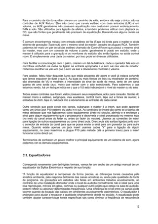 Para o caminho de ida do auxiliar criaram um caminho de volta, embora não seja o único, são os
controles de AUX Return. Eles são como que canais estéreo com duas entradas (L/R) e um
volume, os AUX geralmente não possuem equalização mas costumam possuir endereçamento,
PAN e solo. São utilizados para ligação de efeitos, e também podemos utilizar com playback ou
CD, que são fontes que geralmente não precisam de equalização, liberando-nos alguns canais na
mesa.

É comum encontrarmos mesas com entrada estéreo de fita (Tape in) direta para o master e saída
estéreo de gravação (Tape out) com o mesmo sinal do master, através de plugues RCA. Também
podemos ter mais um par de saídas estéreo chamado de Control Room que possui o mesmo sinal
do master, mas com um controle de volume a parte, geralmente é usado em estúdio, onde o
master é utilizado para a gravação e os monitores do estúdio são então ligados na saída control
room. É simplesmente uma cópia do master, por isso pode ter diversas utilidades.

Para facilitar a comunicação com o palco, criaram um tal de talkback, onde o operador fala em um
microfone embutido na mesa ou ligado na entrada apropriada e o som sai nas vias de monitor.
Podemos escolher as vias em que o som vai sair e obviamente controlar o volume.

Para acabar, faltou falar daquelas luzes que estão piscando até agora e você já estava achando
que íamos esquecer de dizer o que é. As duas ou mais fileiras de leds (ou mostrador de ponteiro)
são chamadas de VU e mostram a intensidade do sinal de saída da mesa, tanto de um canal
quanto de uma saída (aux, main) que estiver com o solo selecionado. Para sabermos o que
estamos vendo, há um led que indica se o que o VU está indicando é o nível do master ou do solo.

Todos esses controles que foram vistos possuem seus respectivos jacks para conexão. Saídas do
master mono e estéreo, subgrupos, vias auxiliares, control room, tape out e fones de ouvido; e
entradas de AUX, tape in, talkback mic e obviamente as entradas de cada canal.

Outra conexão que pode existir nos canais, subgrupos e master é a insert, que pode aparecer
como um único jack P10 estéreo ou jacks in e out. As conexões de insert são como se a fábrica da
mesa deixasse que nós ligássemos outro equipamento direto no circuito, abrindo-o e enviando o
sinal para algum equipamento que o processaria e devolveria o sinal processado no mesmo local
(no meio do canal antes do fader ou antes do fader do master). Usamos as conexões de insert
para ligação de outros equipamentos ou como direct outs. Direct outs são saídas ligadas junto com
o conector de entrada do canal para que se possa enviar o sinal para um gravador ou para outra
mesa. Quando existe apenas um jack insert usamos cabos "Y" para a ligação de algum
equipamento, no caso inserimos o plugue P10 pela metade (até a primeira trava) para o insert
funcionar como direct out.

Terminamos de conhecer um pouco melhor o principal equipamento de um sistema de som, agora
podemos ver os demais equipamentos.



3.3. Equalizadores

Começando novamente com definições formais, vamos ler um trecho de um antigo manual de um
equalizador da Styllus Eletrônica a respeito de sua função:

"A função do equalizador é compensar de forma precisa, as diferenças tonais causadas pela
acústica ambiente, pela resposta deficiente das caixas acústicas ou ainda pela qualidade da fonte
de programa. As gravações em estúdios são feitas em ambientes tratados acusticamente, ao
contrário de uma instalação domiciliar onde o local da audição normalmente não é ideal para uma
boa reprodução, móveis em geral, cortinas ou qualquer outro objeto que esteja na sala de audição,
podem refletir ou absorver determinadas freqüências. Uma diferença de nível entre os canais pode
ocorrer quando da locação das caixas em ambientes acusticamente assimétricos. O equalizador é
projetado para ajudar a restaurar a qualidade originalmente obtida no estúdio. A equalização pode
também ajustar características tonais específicas tais como diminuir a freqüência de ressonância


                                                                                              12
 
