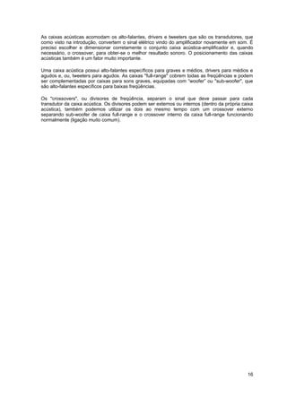 As caixas acústicas acomodam os alto-falantes, drivers e tweeters que são os transdutores, que
como visto na introdução, convertem o sinal elétrico vindo do amplificador novamente em som. É
preciso escolher e dimensionar corretamente o conjunto caixa acústica-amplificador e, quando
necessário, o crossover, para obter-se o melhor resultado sonoro. O posicionamento das caixas
acústicas também é um fator muito importante.

Uma caixa acústica possui alto-falantes específicos para graves e médios, drivers para médios e
agudos e, ou, tweeters para agudos. As caixas "full-range" cobrem todas as freqüências e podem
ser complementadas por caixas para sons graves, equipadas com “woofer” ou "sub-woofer", que
são alto-falantes específicos para baixas freqüências.

Os "crossovers", ou divisores de freqüência, separam o sinal que deve passar para cada
transdutor da caixa acústica. Os divisores podem ser externos ou internos (dentro da própria caixa
acústica), também podemos utilizar os dois ao mesmo tempo com um crossover externo
separando sub-woofer de caixa full-range e o crossover interno da caixa full-range funcionando
normalmente (ligação muito comum).




                                                                                               16
 