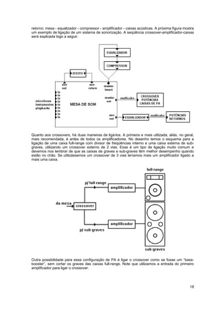 retorno: mesa - equalizador - compressor - amplificador - caixas acústicas. A próxima figura mostra
um exemplo de ligação de um sistema de sonorização. A seqüência crossover-amplificador-caixas
será explicada logo a seguir.




Quanto aos crossovers, há duas maneiras de ligá-los. A primeira e mais utilizada, aliás, no geral,
mais recomendada, é antes de todos os amplificadores. No desenho temos o esquema para a
ligação de uma caixa full-range com divisor de freqüências interno e uma caixa externa de sub-
graves, utilizando um crossover externo de 2 vias. Esse é um tipo de ligação muito comum e
devemos nos lembrar de que as caixas de graves e sub-graves têm melhor desempenho quando
estão no chão. Se utilizássemos um crossover de 3 vias teríamos mais um amplificador ligado a
mais uma caixa.




Outra possibilidade para essa configuração de PA é ligar o crossover como se fosse um “bass-
booster”, sem cortar os graves das caixas full-range. Note que utilizamos a entrada do primeiro
amplificador para ligar o crossover.




                                                                                                18
 