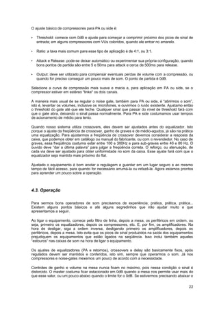 O ajuste básico de compressores para PA ou side é:

•   Threshold: comece com 0dB e ajuste para começar a comprimir próximo dos picos de sinal de
    entrada; em alguns compressores com VUs coloridos, quando ele entrar no amarelo.

•   Ratio: a taxa mais comum para esse tipo de aplicação é de 4:1, ou 3:1.

•   Attack e Release: pode-se deixar automático ou experimentar sua própria configuração, quando
    bons pontos de partida são entre 5 e 50ms para attack e cerca de 500ms para release.

•   Output: deve ser utilizado para compensar eventuais perdas de volume com a compressão, ou
    quando for preciso conseguir um pouco mais de som. O ponto de partida é 0dB.

Selecione a curva de compressão mais suave e macia e, para aplicação em PA ou side, se o
compressor estiver em estéreo "linke" os dois canais.

A maneira mais usual de se regular o noise gate, também para PA ou side, é “abrirmos o som”,
isto é, levantar os volumes, inclusive os microfones, e ouvirmos o ruído existente. Ajustamo então
o threshold do gate até que ele feche. Qualquer sinal que passar do nível de threshold fará com
que o gate abra, deixando o sinal passa normalmente. Para PA e side costumamos usar tempos
de acionamento de médio para lento.

Quando nosso sistema utiliza crossovers, eles devem ser ajustados antes do equalizador. Isto
porque o ajuste da freqüência de crossover, ganho de graves e de médio-agudos, já são na prática
uma equalização. Para ajustarmos a freqüência de crossover devemos considerar a resposta da
caixa, que podemos obter em catálogo ou manual do fabricante, ou com o revendedor. No caso de
graves, essa freqüência costuma estar entre 100 e 300Hz e para sub-graves entre 40 e 80 Hz. O
ouvido deve “dar a última palavra” para julgar a freqüência correta. O reforço, ou atenuação, de
cada via deve ser ajustado para obter uniformidade no som da caixa. Esse ajuste fará com que o
equalizador seja mantido mais próximo do flat.

Ajustado o equipamento é bom anotar a regulagem e guardar em um lugar seguro e ao mesmo
tempo de fácil acesso, para quando for necessário arrumá-la ou refazê-la. Agora estamos prontos
para aprender um pouco sobre a operação.



4.3. Operação

Para sermos bons operadores de som precisamos de experiência; prática, prática, prática...
Existem alguns pontos básicos e até alguns segredinhos que irão ajudar muito e que
apresentamos a seguir.

Ao ligar o equipamento, comece pelo filtro de linha, depois a mesa, os periféricos em ordem, ou
seja, primeiro os equalizadores, depois os compressores, etc. E, por fim, os amplificadores. Na
hora de desligar, siga a ordem inversa, desligando primeiro os amplificadores, depois os
periféricos, depois a mesa. Isto evita que os picos de sinal produzidos na saída dos equipamentos
prejudiquem os equipamentos que estão ligados na seqüência. Isso inclui também aqueles
“estouros” nas caixas de som na hora de ligar o equipamento.

Os ajustes de equalizadores (PA e retornos), crossovers e delay são basicamente fixos, após
regulados devem ser mantidos e conferidos, isto sim, sempre que operarmos o som. Já nos
compressores e noise-gates mexemos um pouco de acordo com a necessidade.

Controles de ganho e volume na mesa nunca ficam no máximo, pois nessa condição o sinal é
distorcido. O master costuma ficar estacionado em 0dB quando a mesa nos permite usar mais do
que esse valor, ou um pouco abaixo quando o limite for o 0dB. Se estivermos precisando abaixar o

                                                                                               22
 