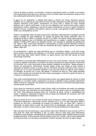 volume de todos os canais ou aumentar, é sinal que precisamos mexer no master ou em algum
outro equipamento para atenuar ou reforçar o sinal, o controle output do compressor pode ser uma
boa saída quando precisamos reforçar o sinal.

E agora vai um segredinho: a relação entre ganho e volume nos canais. Devemos procurar
trabalhar com os volumes de cada canal em torno do 0dB e ajustarmos o ganho para isso. Quando
estamos colocando muito ganho, aumentamos um pouco mais o volume do canal. Quando
estamos com o ganho muito baixo, a não ser que estejamos com sinal de linha onde o ganho
geralmente é mínimo, abaixamos o volume do canal e aumentamos um pouco o ganho. Portanto o
segredo é buscar o equilíbrio entre ganho e volume no canal, o que garante a melhor qualidade do
sinal e, por conseqüência, do som.

Quanto a equalização valem as dicas que já foram colocadas, especialmente o parágrafo que fala
sobre a atuação de cada freqüência. Os ajustes de graves das mesas costumam atuar na
freqüência de 80 ou 100Hz e os agudos nas de 10 ou 12kHz. Os médios muitas vezes possuem a
freqüência ajustável, são os chamados semi-paramétricos ou sweep, e ajudam bastante nosso
trabalho. Os filtros HPF devem ser utilizados sempre, com exceção da utilização de aparelhos de
CD, decks e rádio, direct-boxes (teclados e contra-baixos) e bumbo quando utilizando microfone
específico; se bem que, mesmo no caso de microfones de bumbo, algumas vezes é conveniente
utilizar o filtro HPF.

Ao aumentarmos o ganho do canal permitimos que os microfones captem o som mais longe,
assim quando uma pessoa está utilizando um microfone, aumentando o ganho permitimos que ela
fale mais longe dele; porém, ganho demais, ou agudo demais, são duas das causas da nossa
arquiinimiga microfonia.

A microfonia é provocada pela realimentação do som, isto ocorre quando o som que sai na caixa
acústica é captado novamente no microfone; daí saindo novamente na caixa acústica e retornando
ao microfone, com o som retornando à caixa acústica e voltando ao microfone... Nesse processo o
volume vai aumentando, aumentando, começa aquele zunido, até chegar no apito irritante e
destruidor de tweeters, drivers e ouvidos, que é a microfonia. Portanto a microfonia mais comum é
causada por um ou mais microfones captando o som que está saindo em alguma caixa acústica.
As soluções, de acordo com o caso, são afastar o microfone da caixa ou, caso esteja apontado
para a caixa (vocais com microfone de mão) mudar sua posição, ou diminuir o ganho do canal, ou
o volume, ou ainda fazer tudo isso.

Para cortar momentaneamente a microfonia pode-se fazer uma jogada rápida de volume no canal
específico ou no próprio master, abaixando-o um pouco e voltando-o para a posição original bem
rápido (menos de 1 segundo), isto também funciona para evitar que a microfonia aconteça quando
começa aquele zunido típico.

Outra causa de microfonia é quando o palco treme, então os microfones que estão nos pedestais
podem provocar uma microfonia um pouco diferente, com som grave e que vai começando como
um ronco. Para eliminá-la devemos atuar nos controles de grave, volume e sensibilidade dos
canais, e também é importante firmarmos bem as bases dos pedestais de microfone, sem ficar
com elas totalmente encostadas no chão.

Algumas mesas de som, nos volumes de cada canal, monitores e master, possuem dois estágios;
no primeiro regulamos o volume até o centro, marcado com U ou 0, ou seja, regulamos desde a
ausência do som até a intensidade de entrada (na posição U/0); do centro até o máximo é
adicionado um ganho extra ao sinal. Da mesma forma na equalização, onde até o centro temos
atenuação, no centro o ponto neutro e, após, reforço na faixa de freqüência correspondente.

Não mixe pelo fone de ouvido pois, o que ouvimos nele é bem diferente do que ouvimos no PA. O
fone pode ser usado para identificar o que, ou quem, está em cada canal; para detectarmos
problemas e para repassar a equalização em cada canal, ajustando algum detalhe depois que tudo
já esteja arrumado. O fone deve ser uma ferramenta e não uma “muleta”, não se torne dependente
de fone para mixar e se isto estiver acontecendo é melhor esconder seu fone por algum tempo.



                                                                                              23
 