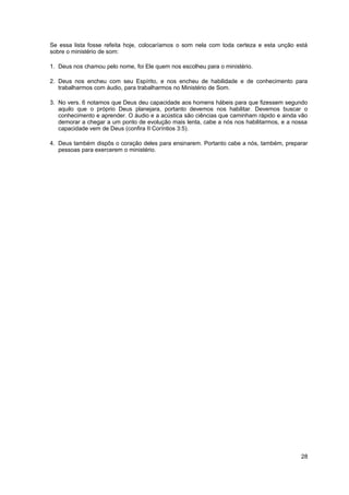 Se essa lista fosse refeita hoje, colocaríamos o som nela com toda certeza e esta unção está
sobre o ministério de som:

1. Deus nos chamou pelo nome, foi Ele quem nos escolheu para o ministério.

2. Deus nos encheu com seu Espírito, e nos encheu de habilidade e de conhecimento para
   trabalharmos com áudio, para trabalharmos no Ministério de Som.

3. No vers. 6 notamos que Deus deu capacidade aos homens hábeis para que fizessem segundo
   aquilo que o próprio Deus planejara, portanto devemos nos habilitar. Devemos buscar o
   conhecimento e aprender. O áudio e a acústica são ciências que caminham rápido e ainda vão
   demorar a chegar a um ponto de evolução mais lenta, cabe a nós nos habilitarmos, e a nossa
   capacidade vem de Deus (confira II Coríntios 3:5).

4. Deus também dispôs o coração deles para ensinarem. Portanto cabe a nós, também, preparar
   pessoas para exercerem o ministério.




                                                                                          28
 
