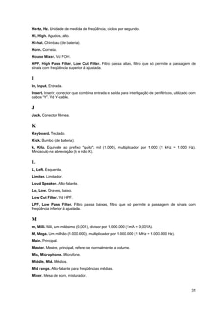 Hertz, Hz. Unidade de medida de freqüência, ciclos por segundo.
Hi, High. Agudos, alto.
Hi-hat. Chimbau (de bateria).
Horn. Corneta.
House Mixer. Vd FOH.
HPF, High Pass Filter, Low Cut Filter. Filtro passa altas, filtro que só permite a passagem de
sinais com freqüência superior à ajustada.

I
In, Input. Entrada.
Insert. Inserir; conector que combina entrada e saída para interligação de periféricos, utilizado com
cabos “Y”. Vd Y-cable.

J
Jack. Conector fêmea.

K
Keyboard. Teclado.
Kick. Bumbo (de bateria).
k, Kilo. Equivale ao prefixo "quilo"; mil (1.000), multiplicador por 1.000 (1 kHz = 1.000 Hz).
Minúsculo na abreviação (k e não K).

L
L, Left. Esquerda.
Limiter. Limitador.
Loud Speaker. Alto-falante.
Lo, Low. Graves, baixo.
Low Cut Filter. Vd HPF.
LPF, Low Pass Filter. Filtro passa baixas, filtro que só permite a passagem de sinais com
freqüência inferior à ajustada.

M
m, Milli. Mili, um milésimo (0,001), divisor por 1.000.000 (1mA = 0,001A).
M, Mega. Um milhão (1.000.000), multiplicador por 1.000.000 (1 MHz = 1.000.000 Hz).
Main. Principal.
Master. Mestre, principal, refere-se normalmente a volume.
Mic, Microphone. Microfone.
Middle, Mid. Médios.
Mid range. Alto-falante para freqüências médias.
Mixer. Mesa de som, misturador.



                                                                                                  31
 
