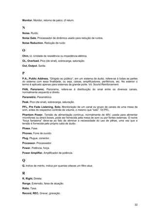 Monitor. Monitor, retorno de palco; cf return.

N
Noise. Ruído.
Noise Gate. Processador de dinâmica usado para redução de ruídos.
Noise Reduction. Redução de ruído

O
Ohm, Ω. Unidade de resistência ou impedância elétrica.
OL, Overload. Pico (de sinal), sobrecarga, saturação.
Out, Output. Saída.

P
P.A., Public Address. “Dirigido ao público”, em um sistema de áudio, refere-se à todas as partes
do sistema com essa finalidade, ou seja, caixas, amplificadores, periféricos, etc. No exterior o
termo é aplicado apenas para sistemas de grande porte. Vd. Sound Reinforcement.
PAN, Panoramic. Panorama, refere-se à distribuição do sinal entre os diversos canais,
normalmente esquerdo e direito.
Parametric. Paramétrico.
Peak. Pico (de sinal), sobrecarga, saturação.
PFL, Pre Fade Listening, Solo. Monitoração de um canal ou grupo de canais de uma mesa de
som, antes do respectivo controle de volume, o mesmo que “solo”. Vd PFL.
Phantom Power. Tensão de alimentação contínua, normalmente de 48V, usada para alimentar
microfones ou direct boxes, pode ser fornecida pela mesa de som ou por fontes externas. O nome
“força fantasma” deve-se ao fato de eliminar a necessidade do uso de pilhas, uma vez que a
tensão é fornecida pelo próprio cabo de áudio.
Phase. Fase.
Phones. Fone de ouvido.
Plug. Plugue, conector.
Processor. Processador.
Power. Potência, força.
Power Amplifier. Amplificador de potência.

Q
Q. Indíce de mérito, indica por quantas oitavas um filtro atua.

R
R, Right. Direita.
Range. Extensão, faixa de atuação.
Ratio. Taxa.
Record, REC. Gravar, gravação.



                                                                                             32
 