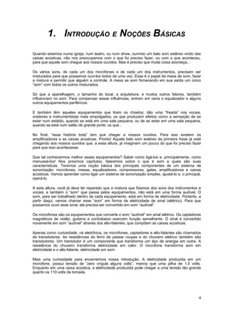 1. INTRODUÇÃO E NOÇÕES BÁSICAS
Quando estamos numa igreja, num teatro, ou num show, ouvindo um belo som estéreo vindo das
caixas acústicas, não nos preocupamos com o que foi preciso fazer, ou com o que aconteceu,
para que aquele som chegue aos nossos ouvidos. Mas é preciso que muita coisa aconteça...

Os vários sons, de cada um dos microfones e de cada um dos instrumentos, precisam ser
misturados para que possamos ouvi-los todos de uma vez. Esse é o papel da mesa de som, fazer
a mistura e permitir que alguém a controle. A mesa se som fornecendo em sua saída um único
“som” com todos os outros misturados.

Só que a aparelhagem, o tamanho do local, a arquitetura, e muitos outros fatores, também
influenciam no som. Para compensar essas influências, entram em cena o equalizador e alguns
outros equipamentos periféricos.

E também têm aqueles equipamentos que tiram os chiados; dão uma “freada” nos vocais,
oradores e instrumentistas mais empolgados; os que produzem efeitos como a sensação de se
estar num estádio, quando se está em uma sala pequena, ou de se estar em uma sala pequena,
quando se está num salão de grande porte; os que...

No final, “essa história toda” tem que chegar a nossos ouvidos. Para isso existem os
amplificadores e as caixas acústicas. Pronto! Aquele belo som estéreo da primeira frase já está
chegando aos nossos ouvidos que, a essa altura, já imaginam um pouco do que foi preciso fazer
para que isso acontecesse.

Que tal conhecermos melhor esses equipamentos? Saber como ligá-los e, principalmente, como
manuseá-los! Nos próximos capítulos, falaremos sobre o que é som e quais são suas
características. Teremos uma noção básica dos principais componentes de um sistema de
sonorização: microfones, mesas, equalizadores, compressores, gates, amplificadores e caixas
acústicas. Vamos aprender como ligar um sistema de sonorização simples, ajustá-lo e, o principal,
operá-lo.

A esta altura, você já deve ter reparado que a mistura que fizemos dos sons dos instrumentos e
vocais, e também o “som” que passa pelos equipamentos, não está em uma forma audível. O
som, para ser trabalhado dentro de cada equipamento, está em forma de eletricidade. Portanto, a
partir daqui, vamos chamar esse “som” em forma de eletricidade de sinal (elétrico). Para que
possamos ouvir esse sinal, ele precisa ser convertido em som “audível”.

Os microfones são os equipamentos que converte o som “audível” em sinal elétrico. Os captadores
magnéticos de violão, guitarra e contrabaixo exercem função semelhante. O sinal é convertido
novamente em som “audível” através dos alto-falantes, que compõem as caixas acústicas.

Apenas como curiosidade, na eletrônica, os microfones, captadores e alto-falantes são chamados
de transdutores. As resistências do ferro de passar roupas e do chuveiro elétrico também são
transdutores. Um transdutor é um componente que transforma um tipo de energia em outra. A
resistência do chuveiro transforma eletricidade em calor. O microfone transforma som em
eletricidade e o alto-falante, eletricidade em som.

Mais uma curiosidade para encerrarmos nossa introdução. A eletricidade produzida em um
microfone, possui tensão de “zero vírgula alguns volts”, menos que uma pilha de 1,5 volts.
Enquanto em uma caixa acústica, a eletricidade produzida pode chegar a uma tensão tão grande
quanto os 110 volts da tomada.




                                                                                               4
 