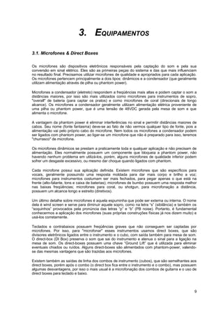 3. EQUIPAMENTOS
3.1. Microfones & Direct Boxes

Os microfones são dispositivos eletrônicos responsáveis pela captação do som e pela sua
conversão em sinal elétrico. Eles são as primeiras peças do sistema e das que mais influenciam
no resultado final. Precisamos utilizar microfones de qualidade e apropriados para cada aplicação.
Os microfones pertencem principalmente a dois tipos: dinâmicos e a condensador (que geralmente
utilizam alimentação através de pilha ou phantom power).

Microfones a condensador (eletreto) respondem a freqüências mais altas e podem captar o som a
distâncias maiores, por isso são mais utilizados como microfones para instrumentos de sopro,
"overall" de bateria (para captar os pratos) e como microfones de coral (direcionais de longo
alcance). Os microfones a condensador geralmente utilizam alimentação elétrica proveniente de
uma pilha ou phantom power, que é uma tensão de 48VDC gerada pela mesa de som e que
alimenta o microfone.

A vantagem da phantom power é eliminar interferências no sinal e permitir distâncias maiores de
cabos. Seu nome (fonte fantasma) deve-se ao fato de não vermos qualquer tipo de fonte, pois a
alimentação vai pelo próprio cabo do microfone. Nem todos os microfones a condensador podem
ser ligados com phantom power, ao ligar-se um microfone que não é preparado para isso, teremos
"churrasco" de microfone.

Os microfones dinâmicos se prestam a praticamente toda e qualquer aplicação e não precisam de
alimentação. Eles normalmente possuem um componente que bloqueia a phantom power, não
havendo nenhum problema em utilizá-los, porém, alguns microfones de qualidade inferior podem
sofrer um desgaste excessivo, ou mesmo dar choque quando ligados com phantom.

Cada microfone possui sua aplicação definida. Existem microfones que são específicos para
vocais, geralmente possuindo uma resposta moldada para dar mais corpo e brilho a voz;
microfones para instrumentos costumam ser mais fechados, para pegar apenas o que está na
frente (alto-falante, tons e caixa de baterias); microfones de bumbo possuem uma resposta melhor
nas baixas freqüências; microfones para coral, ou shotgun, para microfonação a distância,
possuem um alcance longo e estreito (diretivos).

Um último detalhe sobre microfones é aquela espuminha que pode ser externa ou interna. O nome
dela é wind screen e serve para diminuir aquele sopro, como na letra “s” (sibilância) e também os
“soquinhos” provocados pela pronúncia das letras “p” e “b” (PB noise). Portanto, é fundamental
conhecermos a aplicação dos microfones (suas próprias construções físicas já nos dizem muito) e
usá-los corretamente.

Teclados e contrabaixos possuem freqüências graves que não conseguem ser captadas por
microfones. Por isso, para "microfonar" esses instrumentos usamos direct boxes, que são
divisores eletrônicos ligados entre o instrumento e o cubo, com saída também para mesa de som.
O direct-box (DI Box) preserva o som que sai do instrumento e atenua o sinal para a ligação na
mesa de som. Os direct-boxes possuem uma chave “Ground Lift” que é utilizada para eliminar
eventuais chiados ou ruídos. Alguns direct-boxes são alimentados com phantom-power, valendo-
se das mesmas vantagens que são trazidas aos microfones.

Existem também as saídas de linha dos combos de instrumento (cubos), que são semelhantes aos
direct boxes, porém após o combo (o direct box fica entre o instrumento e o combo), mas possuem
algumas desvantagens, por isso o mais usual é a microfonação dos combos de guitarra e o uso de
direct boxes para teclado e baixo.



                                                                                                9
 