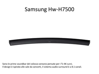 Samsung Hw-H7500 
Sono le prime soundbar del colosso coreano pensate per i Tv 4K curvi. 
Il design è ispirato alle sale da concerti, il sistema audio surround è a 8.1 canali. 
 