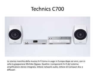 Technics C700 
Lo storico marchio della musica hi-fi torna in auge in Europa dopo sei anni, con in 
sella la giapponese Michiko Ogawa. Quattro i componenti hi-fi del sistema: 
amplificatore stereo integrato, lettore network audio, lettore di Compact disc e 
diffusori 
 
