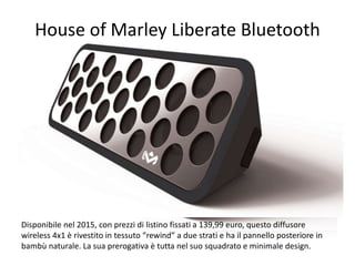 House of Marley Liberate Bluetooth 
Disponibile nel 2015, con prezzi di listino fissati a 139,99 euro, questo diffusore 
wireless 4x1 è rivestito in tessuto “rewind” a due strati e ha il pannello posteriore in 
bambù naturale. La sua prerogativa è tutta nel suo squadrato e minimale design. 
 