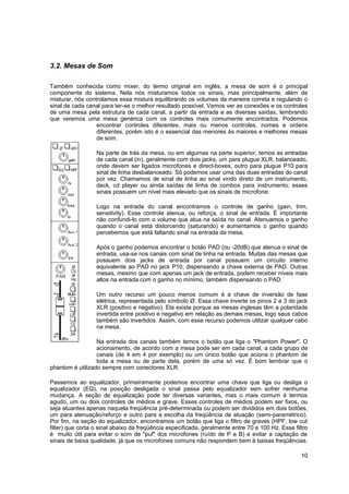 3.2. Mesas de Som 
Também conhecida como mixer, do termo original em inglês, a mesa de som é o principal 
componente do sistema. Nela nós misturamos todos os sinais, mas principalmente, além de 
misturar, nós controlamos essa mistura equilibrando os volumes da maneira correta e regulando o 
sinal de cada canal para ter-se o melhor resultado possível. Vamos ver as conexões e os controles 
de uma mesa pela estrutura de cada canal, a partir da entrada e as diversas saídas, lembrando 
que veremos uma mesa genérica com os controles mais comumente encontrados. Podemos 
encontrar controles diferentes, mais ou menos controles, nomes e ordens 
diferentes, porém isto é o essencial das menores às maiores e melhores mesas 
de som. 
Na parte de trás da mesa, ou em algumas na parte superior, temos as entradas 
de cada canal (in), geralmente com dois jacks, um para plugue XLR, balanceado, 
onde devem ser ligados microfones e direct-boxes, outro para plugue P10 para 
sinal de linha desbalanceado. Só podemos usar uma das duas entradas do canal 
por vez. Chamamos de sinal de linha ao sinal vindo direto de um instrumento, 
deck, cd player ou ainda saídas de linha de combos para instrumento; esses 
sinais possuem um nível mais elevado que os sinais de microfone. 
Logo na entrada do canal encontramos o controle de ganho (gain, trim, 
sensitivity). Esse controle atenua, ou reforça, o sinal de entrada. É importante 
não confundi-lo com o volume que atua na saída no canal. Atenuamos o ganho 
quando o canal está distorcendo (saturando) e aumentamos o ganho quando 
percebemos que está faltando sinal na entrada da mesa. 
Após o ganho podemos encontrar o botão PAD (ou -20dB) que atenua o sinal de 
entrada, usa-se nos canais com sinal de linha na entrada. Muitas das mesas que 
possuem dois jacks de entrada por canal possuem um circuito interno 
equivalente ao PAD no jack P10, dispensando a chave externa de PAD. Outras 
mesas, mesmo que com apenas um jack de entrada, podem receber níveis mais 
altos na entrada com o ganho no mínimo, também dispensando o PAD. 
Um outro recurso um pouco menos comum é a chave de inversão de fase 
elétrica, representada pelo símbolo Ø. Essa chave inverte os pinos 2 e 3 do jack 
XLR (positivo e negativo). Ela existe porque as mesas inglesas têm a polaridade 
invertida entre positivo e negativo em relação as demais mesas, logo seus cabos 
também são invertidos. Assim, com esse recurso podemos utilizar qualquer cabo 
na mesa. 
Na entrada dos canais também temos o botão que liga o "Phantom Power". O 
acionamento, de acordo com a mesa pode ser em cada canal, a cada grupo de 
canais (de 4 em 4 por exemplo) ou um único botão que aciona o phantom de 
toda a mesa ou de parte dela, porém de uma só vez. É bom lembrar que o 
phantom é utilizado sempre com conectores XLR. 
Passemos ao equalizador, primeiramente podemos encontrar uma chave que liga ou desliga o 
equalizador (EQ), na posição desligada o sinal passa pelo equalizador sem sofrer nenhuma 
mudança. A seção de equalização pode ter diversas variantes, mas o mais comum é termos 
agudo, um ou dois controles de médios e grave. Esses controles de médios podem ser fixos, ou 
seja atuantes apenas naquela freqüência pré-determinada ou podem ser divididos em dois botões, 
um para atenuação/reforço e outro para a escolha da freqüência de atuação (semi-paramétrico). 
Por fim, na seção do equalizador, encontramos um botão que liga o filtro de graves (HPF, low cut 
filter) que corta o sinal abaixo da freqüência especificada, geralmente entre 70 e 100 Hz. Esse filtro 
é muito útil para evitar o som de "puf" dos microfones (ruído de P e B) e evitar a captação de 
sinais de baixa qualidade, já que os microfones comuns não respondem bem à baixas freqüências. 
10 
 