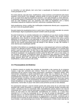 ou intensificar um solo delicado, bem como fazer a equalização de freqüência encontrada em 
muitas gravações ao vivo." 
Em outras palavras, seja pela mesa, amplificadores, caixas acústicas e principalmente pelo próprio 
ambiente, nunca temos o som desejado, podemos perder um pouco de agudo, ou um pouco de 
grave, às vezes temos algumas freqüências sobrando, o som está embolado ou coisas deste tipo. 
A equalização (ajuste do equalizador) visa corrigir essas imperfeições reforçando ou atenuando o 
sinal em cada freqüência para que possamos ouvir todas as freqüências com a mesma 
intensidade (resposta de freqüência uniforme), melhorando a qualidade final do som. 
Após equalizarmos, temos o gráfico das modificações simplesmente olhando para o equipamento, 
por isso o nome de equalizador gráfico. 
Na parte traseira dos equalizadores temos os jacks Input e Output de cada canal além do conector 
de alimentação. Alguns equalizadores possuem também saída de gravação. 
Na parte frontal temos os controles deslizantes com a freqüência em que atuam escritas embaixo 
de cada um. São duas seções de controles por equalizador (estéreo) mas também existem 
equalizadores mono. Quando os controles estão no meio, temos o sinal tal como entrou; quando 
abaixamos os controles temos uma atenuação do sinal e para cima temos um reforço do sinal 
naquela faixa de freqüência. Aproveitando, tanto o equalizador gráfico como os equalizadores da 
mesa de som quando posicionados para não reforçar e nem atenuar, ou seja, não modificar o 
sinal, dizemos que a equalização está flat. 
Os botões In/Out definem se o equalizador vai atuar ou o sinal passará sem nenhuma modificação, 
inclusive sem alteração de ganho. O botão Power liga e desliga o equalizador e os controles Gain 
ajustam o ganho de cada canal. Os leds Peak ou Clip acendem indicando que o sinal de entrada 
do respectivo canal está muito alto. Caso existam leds Signal indicam que há sinal na respectiva 
entrada do equalizador. Os equalizadores também podem ter filtros HPF como os das mesas, só 
que variáveis, eliminando as freqüências abaixo da selecionada pelo respectivo controle. Esse 
recurso pode ser utilizado para eliminar ruídos indesejáveis ou interferências elétricas. Também 
podem aparecer filtros LPF, que eliminam as freqüências a partir da selecionada, poupando 
amplificadores, caixas acústicas e até ouvidos. 
3.4. Processadores de Dinâmica 
A dinâmica musical se constitui das variações de intensidade e das nuances de um programa 
musical, é algo bem conhecido para músicos. Pense em uma música bastante trabalhada, 
certamente ela tem trechos vocais quase sussurrantes e grandiosos e explosivos refrões, solos 
instrumentais arrasadores e aquela quebradinha bem suave; essa é a dinâmica da música, a 
variação da sua intensidade de execução. Um orador ora fala com intensidade normal, ora fala 
propositadamente mais baixo, mais alto ou até grita. Os processadores de dinâmica entram em 
cena para ressaltar a dinâmica e prevenir excessos tanto para o equipamento como para nossos 
ouvidos, protegendo ambos. Os processadores de dinâmica existentes são os compressores, os 
limiters (limitadores), os noise gates, os expanders (expansores) e os companders (compressores-expansores). 
Vamos falar um pouco mais sobre os dois primeiros que são os mais utilizados. 
Os compressores atenuam o sinal de entrada quando este passa acima de um certo limiar nível 
escolhido pelo usuário (threshold) e a atenuação se dá numa proporção também escolhida pelo 
usuário, chamada de taxa de compressão (ratio). Exemplificando quando estamos com taxa de 
compressão de 2:1 temos o sinal de saída igual a metade do sinal de entrada, mas apenas onde o 
trecho do sinal passa do nível selecionado. Exemplificando em números, se o nosso limiar 
(treshold) for 5, e a taxa de compressão de 2:1. Um sinal de entrada de intensidade 7, será 
atenuado para 6; e um sinal de entrada de intensidade 10, será atenuado para 7,5. Isso melhora a 
extensão dinâmica do sinal e ainda preserva os equipamentos e os ouvidos. Lembrando que a 
principal causa de queima de caixas acústicas e amplificadores é a presença de sinal saturado em 
suas entradas, o que sobrecarrega seus circuitos. Os compressores e limiters evitam esse tipo de 
13 
 