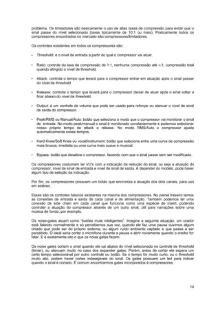 problema. Os limitadores são basicamente o uso de altas taxas de compressão para evitar que o 
sinal passe do nível selecionado (taxas tipicamente de 10:1 ou mais). Praticamente todos os 
compressores encontrados no mercado são compressores/limitadores. 
Os controles existentes em todos os compressores são: 
• Threshold: é o nível de entrada a partir do qual o compressor vai atuar. 
• Ratio: controle da taxa de compressão de 1:1, nenhuma compressão até :1, compressão total 
quando atingido o nível de threshold. 
• Attack: controla o tempo que levará para o compressor entrar em atuação após o sinal passar 
do nível de threshold. 
• Release: controla o tempo que levará para o compressor deixar de atuar após o sinal voltar a 
ficar abaixo do nível de threshold. 
• Output: é um controle de volume que pode ser usado para reforçar ou atenuar o nível de sinal 
de saída do compressor. 
• Peak/RMS ou Manual/Auto: botão que seleciona o modo que o compressor vai monitorar o sinal 
de entrada. No modo peak/manual o sinal é monitorado constantemente e podemos selecionar 
nosso próprio tempo de attack e release. No modo RMS/Auto o compressor ajusta 
automaticamente esses tempos. 
• Hard Knee/Soft Knee ou vocal/instrument: botão que seleciona entre uma curva de compressão 
mais brusca, imediata ou uma curva mais suave e musical. 
• Bypass: botão que desativa o compressor, fazendo com que o sinal passe sem ser modificado. 
Os compressores costumam ter VU's com a indicação da redução do sinal, ou seja a atuação do 
compressor, nível de sinal de entrada e nível de sinal de saída. A depender do modelo, pode haver 
algum tipo de seleção da indicação. 
Por fim, os compressores possuem um botão que sincroniza a atuação dos dois canais, para uso 
em estéreo. 
Esses são os controles básicos existentes na maioria dos compressores. No painel traseiro temos 
as conexões de entrada e saída de cada canal e de alimentação. Também podemos ter uma 
conexão de side chain em cada canal que funciona como uma espécie de insert, podendo 
controlar a atuação do compressor através de um outro sinal, útil para narrações sobre uma 
música de fundo, por exemplo. 
Os noise-gates atuam como “botões mute inteligentes”. Imagine a seguinte situação: um orador 
está falando normalmente e só percebemos sua voz, quando ele faz uma pausa ouvimos algum 
chiado que pode ser do próprio sistema, ou algum ruído ambiente captado e que passa a ser 
percebido. O ideal seria cortar o microfone durante a pausa e abrir novamente quando o orador for 
falar. E é exatamente isto o que os noise gates fazem. 
Os noise gates cortam o sinal quando ele cai abaixo do nível selecionado no controle de threshold 
(limiar), ou atenuam muito no caso dos expander gates. Porém, antes de cortar ele espera um 
certo tempo selecionável por outro controle ou botão. Se o tempo for muito curto, ou o threshold 
muito alto, podem haver cortes indesejáveis do sinal. Os gates possuem um led para indicar 
quando o sinal é cortado. É comum encontrarmos gates incorporados à compressores. 
14 
 