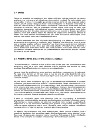 3.5. Efeitos 
Efeitos são aparelhos que modificam o som, essa modificação pode ser produzida de maneira 
analógica (hoje praticamente só utilizada para instrumentos) ou digital. Os efeitos digitais mais 
comuns são o reverber (reverberação) que simula ambientes, como hall (sala pequena), stadium 
(estádio), church (igreja); o delay que atrasa o som podendo gerar eco de acordo com o tempo de 
atraso e o chorus que simula várias vozes ou instrumentos a partir de um; esses efeitos possuem 
infinidades de variações, além de obviamente existirem muitos outros tipos de efeito. Hoje 
encontramos equipamentos multi-efeitos que possuem memórias e podem aplicar vários efeitos 
simultaneamente, além de outros processamentos como, por exemplo, o de-esser que elimina 
sibilância, aquele som chato de "sssss". As entradas dos processadores efeitos são retiradas da 
mesa e suas saídas retornam novamente para ela, para serem mixados com o sinal original. Como 
veremos mais adiante, efeitos são processadores paralelos. 
Os efeitos geralmente vêm com programas pré-configurados, que podem ser modificados e 
armazenados. Alguns parâmetros importantes são o “delay time” que determina o atraso de tempo 
para se começar a aplicar o efeito, o “decay time” que determina por quanto tempo o efeito será 
mantido após cessar o sinal sobre o qual está sendo aplicado, o “mix/dry/wet” que determina a 
mistura do sinal com e sem efeito (meio a meio, mais com efeito ou mais sem efeito) e o “level” 
que determina o nível de efeito aplicado. Os processadores de efeito também possuem controles 
dos sinais de entrada e saída. 
3.6. Amplificadores, Crossovers & Caixas Acústicas 
Os amplificadores são a reta final do sinal de áudio antes que ele volte a ser som novamente. Eles 
aumentam o sinal, até aí muito baixo, dando-lhe potência suficiente para alimentar as caixas 
acústicas. Os amplificadores também recebem o nome de potências. 
Na parte frontal dos amplificadores temos as chaves liga-desliga e os atenuadores de cada canal. 
Às vezes temos também um VU que indica o nível do sinal de saída. Existindo leds como 
protection ou fuse, quando acesos indicam que algum fusível se queimou ou foi acionado algum 
circuito de proteção. 
Na parte traseira temos as conexões Input, que são as entradas dos amplificadores, e Speakers 
ou Outputs, onde ligamos as caixas acústicas. Também temos os fusíveis e as chaves 110/220V. 
Alguns amplificadores possuem dois jacks de entrada por canal, ligados juntos para que possamos 
enviar o mesmo sinal para a entrada de um outro amplificador. As chaves stereo/mono selecionam 
se o amplificador funcionará em estéreo, com duas entradas independentes ou mono, ligando as 
entradas dos canais internamente, fazendo com que os dois canais amplifiquem o mesmo sinal. 
Outro modo de operação do amplificador é em "bridge mono" onde os dois canais tornam-se um 
único canal mono capaz de extrair a potência máxima do amplificador. 
A saída do amplificador possui uma impedância limite de funcionamento, a impedância 
corresponde à resistência elétrica que a caixa acústica (carga do amplificador) oferece ao mesmo. 
Podemos ligar as caixas acústicas até obtermos impedância maior ou igual a suportada pelo 
amplificador, o uso de impedâncias inferiores pode queimar o equipamento. Quando ligamos 
caixas de mesma impedância uma as outras, através de cabos comuns, obtemos a impedância 
resultante dividindo o valor indicado para uma caixa pelo número de caixas. 
Por exemplo, temos uma caixa de 8 ohms, ligando-se esta caixa a outra de também 8 ohms a 
impedância resultante é de 4 ohms (duas caixas). Interligando-se quatro caixas obtemos 2 ohms. 
Essa regra vale apenas para caixas de mesma impedância. Três caixas de 8 ohms interligadas 
dão 2,6 ohms. Esta conta na verdade é uma associação de resistências em paralelo. 
15 
 