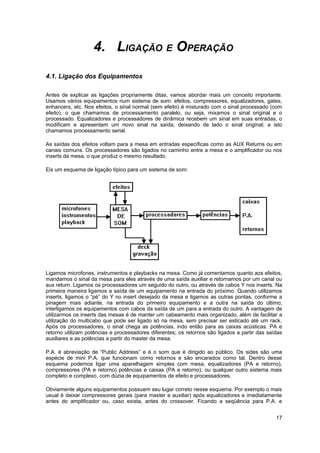 4. LIGAÇÃO E OPERAÇÃO 
4.1. Ligação dos Equipamentos 
Antes de explicar as ligações propriamente ditas, vamos abordar mais um conceito importante. 
Usamos vários equipamentos num sistema de som: efeitos, compressores, equalizadores, gates, 
enhancers, etc. Nos efeitos, o sinal normal (sem efeito) é misturado com o sinal processado (com 
efeito), o que chamamos de processamento paralelo, ou seja, mixamos o sinal original e o 
processado. Equalizadores e processadores de dinâmica recebem um sinal em suas entradas, o 
modificam e apresentam um novo sinal na saída, deixando de lado o sinal original; a isto 
chamamos processamento serial. 
As saídas dos efeitos voltam para a mesa em entradas específicas como as AUX Returns ou em 
canais comuns. Os processadores são ligados no caminho entre a mesa e o amplificador ou nos 
inserts da mesa, o que produz o mesmo resultado. 
Eis um esquema de ligação típico para um sistema de som: 
Ligamos microfones, instrumentos e playbacks na mesa. Como já comentamos quanto aos efeitos, 
mandamos o sinal da mesa para eles através de uma saída auxiliar e retornamos por um canal ou 
aux return. Ligamos os processadores um seguido do outro, ou através de cabos Y nos inserts. Na 
primeira maneira ligamos a saída de um equipamento na entrada do próximo. Quando utilizamos 
inserts, ligamos o “pé” do Y no insert desejado da mesa e ligamos as outras pontas, conforme a 
pinagem mais adiante, na entrada do primeiro equipamento e a outra na saída do último; 
interligamos os equipamentos com cabos da saída de um para a entrada do outro. A vantagem de 
utilizarmos os inserts das mesas é de manter um cabeamento mais organizado, além de facilitar a 
utilização do multicabo que pode ser ligado só na mesa, sem precisar ser esticado até um rack. 
Após os processadores, o sinal chega as potências, indo então para as caixas acústicas. PA e 
retorno utilizam potências e processadores diferentes; os retornos são ligados a partir das saídas 
auxiliares e as potências a partir do master da mesa. 
P.A. é abreviação de “Public Address” e é o som que é dirigido ao público. Os sides são uma 
espécie de mini P.A. que funcionam como retornos e são encarados como tal. Dentro desse 
esquema podemos ligar uma aparelhagem simples com mesa, equalizadores (PA e retorno), 
compressores (PA e retorno) potências e caixas (PA e retorno); ou qualquer outro sistema mais 
completo e complexo, com dúzia de equipamentos de efeito e processadores. 
Obviamente alguns equipamentos possuem seu lugar correto nesse esquema. Por exemplo o mais 
usual é deixar compressores gerais (para master e auxiliar) após equalizadores e imediatamente 
antes do amplificador ou, caso exista, antes do crossover. Ficando a seqüência para P.A. e 
17 
 