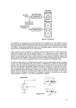 Ao instalarmos um equipamento de áudio devemos tomar cuidado com a parte elétrica, pois ela 
pode ser fonte de interferências além de poder colocar o equipamento em risco quando mal feita. 
A instalação elétrica deve ser adequada e com bom aterramento, que é extremamente necessário. 
Por melhor e super-dimensionada que possa ser a instalação elétrica, devemos sempre utilizar 
filtros de linha e estabilizadores para os equipamentos. 
Outro cuidado de suma importância é a utilização de bons cabos de áudio. O cabo deve possuir 
malha bem trançada, que não se desfaça sozinha “só de olharmos para ela”; acredite, isso 
acontece em muitos cabos. Seus condutores internos (+ e -) devem ser trançados e suas capas 
devem ser siliconadas, além disso a capa externa não deve ressecar facilmente. Quanto aos 
plugues, devem ser metálicos, resistentes e de tamanho (diâmetro) proporcional à bitola do cabo a 
ser utilizado. Procure utilizar plugues banhados a ouro, por possuírem durabilidade maior. 
Os cabos de áudio podem ser desbalanceados (positivo e terra) ou balanceados (positivo, negativo 
e terra). Os cabos balanceados são mais imunes a interferências e podem ter comprimentos 
maiores, além das conexões balanceadas possuírem um nível mais alto de sinal (ganho de 6dB). 
Devemos usar ligações balanceadas sempre que possível. Utilizamos a malha do cabo para o 
terra, a cor quente para o positivo (vermelho) e a cor fria para o negativo (preto/branco); quando o 
cabo é desbalanceado podemos ligar o negativo com a malha. Nas figuras vemos a pinagem dos 
plugues XLR, que ainda são chamados por muitos de cannon, que nas verdade é uma marca. 
Vemos também a pinagem dos plugues P10 (plugues de guitarra). Lembrando que as mesas 
inglesas possuem os pinos + e - (2 e 3) do conector XLR invertidos. 
19 
 