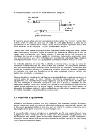 A pinagem dos cabos Y para uso nos inserts das mesas é a seguinte: 
É importante que os cabos sejam bem soldados (não tenham solda fria). Também é sempre bom 
testá-los antes de utilizá-los, dado que um cabo em curto pode danificar a saída de um 
equipamento, ou dar uma boa dor de cabeça a quem estiver procurando o problema. Não se deve 
soldar a malha à carcaça do plugue XLR (a tira de metal oposta ao pino 3). 
Cabos e mais cabos, vamos falar dos multicabos. Por dentro dessas “mangueiras pretas” passam 
vários cabos juntos, de modo a facilitar a instalação dos sistemas de sonorização. A cada um 
desses cabos nos referimos como vias do multicabo. O uso mais típico e mais necessário é a 
interligação da mesa até o ponto de ligação dos microfones e instrumentos, geralmente o palco; 
mas também podemos usar outros multicabos como extensões do multicabo principal. Na ponta 
onde ligamos os cabos, há uma caixa que pode ser chamada de banheira, medusa, ou snake. 
No multicabo podemos ter sinais indo e voltando ao mesmo tempo, ou seja, os sinais dos 
microfones e instrumentos vão até a mesa de som pelo multicabo. Os sinais para os retornos e 
para o PA voltam pelo mesmo multicabo até os amplificadores, ou crossovers. Jamais utilize sinal 
amplificado no multicabo pois isso traz uma série de problemas. Quando da instalação (passagem) 
do multicabo, evite cruzar com fios elétricos ou dar voltas excessivas; procure o caminho mais 
curto e deixe o multicabo bem protegido. 
Algumas derradeiras considerações são fazer-se uma instalação limpa, organizada, separando ao 
máximo cabos de áudio de cabos elétricos, identificando adequadamente os cabos e 
equipamentos, não utilizando comprimentos exagerados e ocultando ao máximo os cabos. Sem 
uma boa instalação é impossível conseguir-se uma boa e duradoura qualidade de som. 
Reforçando: devemos tomar todo o cuidado com a instalação do equipamento para garantirmos o 
melhor de sua qualidade sonora e de sua vida útil. Jamais economize com cabos, plugues, ou 
adequação da instalação elétrica. A melhor qualidade de som não está em equipamentos caros e 
sim na boa instalação e na boa utilização dos equipamentos. 
4.2. Regulando o Equipamento 
Instalado o equipamento chegou a hora de o regularmos para se extrair o máximo rendimento. 
Vamos ver apenas o básico e começamos pelo mais importante que é a equalização. Vamos tratá-la 
de maneira que possamos fazê-la bem, mas com um mínimo de recursos. Juntamente com a 
equalização vamos ajustar também os “volumes” das potências. 
É importante saber, antes de começarmos a equalização, que há uma característica de nossa 
audição muito fácil de comprovar, mas que sempre passa desapercebida. Nós passamos a ouvir 
as freqüências mais baixas a partir de uma certa intensidade, portanto, quando começamos a 
aumentar o volume, iremos ouvir primeiro os sons médios e agudos e, depois de um certo ponto é 
que começaremos a ouvir os graves. 
20 
 