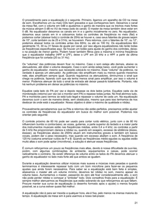 O procedimento para a equalização é o seguinte. Primeiro, ligamos um aparelho de CD na mesa 
de som. Escolhemos um ou mais CDs bem gravados e que conheçamos bem. Deixamos o canal 
da mesa flat, com o volume em 0dB e ajustamos o ganho de maneira que os trechos mais fortes 
da música atinjam 0 dB no VU da mesa (solo do canal). O master da mesa também deve estar em 
0 dB. No equalizador deixamos os canais em in e o ganho inicialmente no zero. No equalizador, 
deixamos seus canais em in e colocamos todos os controles de freqüência no meio (flat) e 
podemos cortar (abaixar todo) o controle de 20Hz se houver e, caso seus falantes de graves sejam 
de 15", corte também os de 25 e 31Hz, se houverem. Para retornos, com o falantes de 10”, ou 12”, 
podemos abaixar todos os controles antes dos 60Hz, ou até os 100 Hz. Os equalizadores têm 
geralmente 15, 30 ou 31 faixas de ajuste por canal, por isso alguns equalizadores não terão todas 
as freqüências especificadas aqui. Se houver um botão para ajuste do ganho dos controles, deixe-o 
na posição de menor ganho. Podem haver também filtros para a máxima e mínima freqüência 
que o equalizador trabalha (HPF e LPF), deixe o LPF em 20 kHz e o HPF a partir da última 
freqüência que foi cortada (20 ou 31 Hz). 
Os “volumes” das potências devem ficar no máximo. Caso o som esteja alto demais, abaixe os 
atenuadores, até obter o volume desejado. Caso o som ainda esteja baixo, você pode aumentar o 
ganho do equalizador, mesmo que necessite colocá-lo no máximo. Esse “volume” da potência, na 
verdade é apenas um atenuador. As potências não amplificam mais ou menos quando mexemos 
nele, elas amplificam sempre igual. Quando regulamos os atenuadores, diminuímos o sinal que 
chega na potência, fazendo com que ela tenha menos sinal para amplificar, por isso o volume é 
menor. Podemos atenuar de todo o sinal de entrada até deixar passá-lo totalmente. Portanto, não 
há nenhum problema em deixar as potências no máximo. 
Equalize cada lado do PA por vez e depois repasse os dois lados juntos. Equalize cada via de 
monitoração (retorno) por vez (só o monitor sem PA) e repasse todas juntas. No final abrimos tudo, 
PA e monitores para vermos se está tudo legal e repassar o volume de cada um. Na equalização 
devemos ouvir o som de maneira direta, sem obstáculos, mesmo que para isso tenhamos de nos 
deslocar de onde está o equalizador. Nosso objetivo é obter o máximo de qualidade e nitidez. 
Provavelmente perceberemos que os PAs e retornos não estão perfeitos, precisamos então ajustar 
os controles de freqüências do equalizador em busca do melhor som possível. Podemos nos 
orientar pelo seguinte: 
O controle próximo de 60 Hz pode ser usado para cortar ruído elétrico, junto com o de 80 Hz 
influenciam bumbo e contra-baixo; as vozes, guitarras, a parte superior do teclado e a maior parte 
dos instrumentos musicais estão nas freqüências médias, entre 0,4 a 4 kHz; os controles a partir 
de 5 kHz lhe proporcionam clareza e nitidez ou, quando em exagero, excesso de sibilância (éssss, 
ésssse); as freqüências abaixo de 250Hz atuam em instrumentos graves e também em baixos 
vocais, podem dar o peso necessário, mas quando em excesso abafam o som. A freqüência de 
125 Hz costuma amenizar ruídos de P e B. Quando as freqüências médio-agudas ou agudas estão 
muito altas o som pode apitar (microfonia), a solução é atenuar essas freqüências. 
É comum reforçarmos um pouco as freqüências mais altas, devido à nossa dificuldade de ouvi-las, 
porém, com algumas combinações de ambiente, equipamentos e caixas, pode ocorrer 
radicalmente o contrário. Se existir diferença de volume entre os lados do PA devemos atenuar o 
ganho do equalizador no lado mais forte até que ambos se igualem. 
Durante a equalização devemos utilizar músicas mais suaves e músicas mais pesadas e quando 
terminarmos é interessante repassar tudo com um bom microfone para fazer-se os pequenos 
ajustes que ainda forem necessários. Para saber se a equalização está bem feita é simples, 
abaixamos o master até um volume mínimo, devemos ter nitidez no som, mesmo apesar do 
volume baixo. Aumentamos o master, passando do zero até ficar consideravelmente alto, o som 
não pode perder nitidez e começar a “embolar” todo. Dois conselhos finais para a equalização: É 
sempre melhor atenuarmos as freqüências que estão sobrando do que reforçarmos as que faltam. 
Procure manter sua curva de equalização (o desenho formado após o ajuste) o menos forçada 
possível, se a curva estiver quase flat melhor. 
A equalização não é para ser mexida a qualquer hora, ela é fixa, pelo menos na imensa maioria do 
tempo. A equalização da mesa sim é para usarmos a nosso bel-prazer. 
21 
 