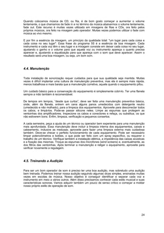 Quando colocamos música de CD, ou fita, é de bom gosto começar a aumentar o volume 
lentamente, o que chamamos de fade in e no término da música abaixarmos o volume lentamente, 
fade out. Este recurso é muitas vezes utilizado em mixagens de fitas e CDs, ora feito pelos 
próprios músicos, ora feito na mixagem pelo operador. Muitas vezes podemos utilizar o fade com 
música ao vivo mesmo. 
E por fim a essência da mixagem, um princípio da qualidade total: "um lugar para cada coisa e 
cada coisa no seu lugar". Essa frase do programa 5S é a essência da boa mixagem. Cada 
instrumento e cada voz têm o seu lugar e a mixagem consiste em deixar cada coisa no seu lugar, 
ajustando o ganho e o volume para que aquela voz ou instrumento apareça o quanto precisa 
aparecer e, ajustando a equalização para que apareça com o som que deve aparecer. Assim o 
resultado será uma boa mixagem, ou seja, um bom som. 
4.4. Manutenção 
Toda instalação de sonorização requer cuidados para que sua qualidade seja mantida. Muitas 
vezes é difícil implantar uma cultura de manutenção preventiva, mas ela é sempre mais rápida, 
menos trabalhosa e mais barata que a manutenção corretiva, aquela quando o equipamento pifou. 
Um cuidado básico para a conservação do equipamento é simplesmente cobri-lo. Ter uma flanela 
sempre a mão também é recomendável. 
De tempos em tempos, “desde que curtos”, deve ser feita uma manutenção preventiva básica, 
onde, além da flanela, entrem em cena alguns panos umedecidos com detergente neutro 
(umedecido e não molhado), para a limpeza dos equipamentos. Aproveite para desconectar todos 
os cabos, e limpá-los. Pode-se passar silicone neles. Limpe as espumas que protegem as 
ventoinhas dos amplificadores. Inspecione os cabos e conectores e refaça, ou substitua, os que 
não estiverem bons. Enfim, limpeza, verificação e pequenos consertos. 
A cada semestre, peça a ajuda de um técnico ou operador bem experiente para uma manutenção 
mais aprofundada. Essa manutenção deve incluir a limpeza interna dos equipamentos, caixas e 
cabeamento, inclusive as medusas; aproveite para fazer uma limpeza externa mais cuidadosa 
também. Deve-se checar o perfeito funcionamento de cada equipamento. Pode ser necessário 
limpar potenciômetros e botões, o que pode ser feito com um spray específico, ou requerer o 
trabalho de um técnico. Verifique também a instalação elétrica, a impedância das caixas acústicas 
e a fixação das mesmas. Troque as espumas dos microfones (wind screens) e, eventualmente, as 
dos filtros das ventoinhas. Após terminar a manutenção e religar o equipamento, aproveite para 
verificar novamente a regulagem. 
4.5. Treinando a Audição 
Para ser um bom operador de som é preciso ter uma boa audição, mas sobretudo uma audição 
bem treinada. Podemos treinar nossa audição seguindo algumas dicas simples, ensinadas muitas 
vezes em escolas de música. Nosso objetivo é conseguir identificar e separar cada voz e 
instrumento em meio a vários outros. Além disso precisamos conhecer cada estilo musical e suas 
características sonoras. Vamos adquirir também um pouco de senso crítico e começar a moldar 
nosso próprio estilo de operação de som. 
24 
 