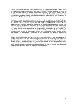 Comece colocando duas ou três fontes de som ligadas ao mesmo tempo. Podem ser três rádios 
em estações diferentes. Deixe um deles num volume um pouco maior que os outros. Concentre-se 
no som produzido por ele de maneira a entendê-lo, isolando o som em sua mente, sem se 
preocupar com os outros rádios, como se os houvesse desligado. Quando conseguir fazer isso, 
coloque os rádios todos no mesmo volume e comece a tentar isolar o som de cada um, é difícil no 
começo, mas não é nada impossível. 
Praticado o exercício anterior, vamos passar ao CD ou outra fonte sonora de boa qualidade que 
você tenha acesso. Vamos começar a ouvir diferentes estilos, observando quais instrumentos mais 
se destacam e quais são mais exigidos em cada estilo. Abaixe totalmente o volume de seu 
aparelho de som e comece a aumentar lentamente até que consiga ouvir baixos e bumbos com 
definição. Procure separar cada instrumento em sua mente, desligando os outros instrumentos; 
faça a mesma coisa com as vozes. Associe o som dos instrumentos com seus nomes, mesmo que 
você tenha que pesquisar para descobrir. É importante que um operador de áudio conheça os 
instrumentos musicais, seus nomes e seus timbres. Em tempo, o estudo dos instrumentos 
musicais recebe o nome de organologia. Comece com músicas que tenham poucas vozes e 
instrumentos e vá aumentando a dificuldade de seu treinamento, até chegar a orquestras e 
grandes bandas. 
Comece a criticar o que está ouvindo, o que você “mixaria” diferente? O que não ficou legal? O 
que ficou muito bom? Será que podemos encontrar algum erro de mixagem? Essas críticas lhe 
ajudarão a determinar seu estilo de mixagem. Não há um único jeito de mixar. Cada operador tem 
seu jeito e deixa a mixagem com sua cara. Tenha personalidade. O que é necessário é que sua 
mixagem seja correta e coerente com o estilo musical e o público, que as vozes tenham clareza e 
que a audição não seja prejudicada por falta ou excesso de volume. Continue exercitando sua 
audição e não pare jamais, a não ser que queira parar com áudio. 
25 
 