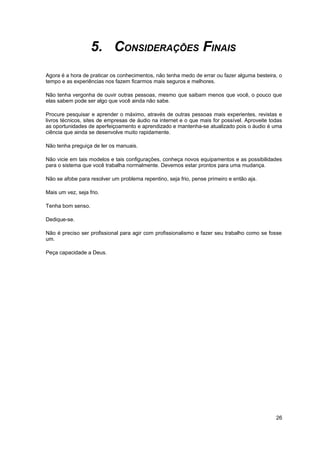 5. CONSIDERAÇÕES FINAIS 
Agora é a hora de praticar os conhecimentos, não tenha medo de errar ou fazer alguma besteira, o 
tempo e as experiências nos fazem ficarmos mais seguros e melhores. 
Não tenha vergonha de ouvir outras pessoas, mesmo que saibam menos que você, o pouco que 
elas sabem pode ser algo que você ainda não sabe. 
Procure pesquisar e aprender o máximo, através de outras pessoas mais experientes, revistas e 
livros técnicos, sites de empresas de áudio na internet e o que mais for possível. Aproveite todas 
as oportunidades de aperfeiçoamento e aprendizado e mantenha-se atualizado pois o áudio é uma 
ciência que ainda se desenvolve muito rapidamente. 
Não tenha preguiça de ler os manuais. 
Não vicie em tais modelos e tais configurações, conheça novos equipamentos e as possibilidades 
para o sistema que você trabalha normalmente. Devemos estar prontos para uma mudança. 
Não se afobe para resolver um problema repentino, seja frio, pense primeiro e então aja. 
Mais um vez, seja frio. 
Tenha bom senso. 
Dedique-se. 
Não é preciso ser profissional para agir com profissionalismo e fazer seu trabalho como se fosse 
um. 
Peça capacidade a Deus. 
26 
 