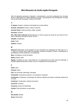 Mini-Glossário de Áudio Inglês-Português 
Este mini-glossário apresenta a tradução e, eventualmente, uma breve explicação dos principais 
termos e abreviações em inglês utilizados em Áudio. Veja glossários mais abrangentes na seção 
links do site Áudio nas Igrejas. Versão de 3/10/2004. 
A 
A, Ampere. Ampère, unidade de intensidade de corrente elétrica. 
Acoustic, Acoustical. Acústico, relativo à acústica. 
Acoustic Guitar. Guitarra acústica, violão; vd guitar. 
Acoustics. Acústica. 
AFL, After Fade Listening. Monitoração de um canal ou grupo de canais de uma mesa de som, 
após o respectivo controle de volume. Vd PFL. 
Amplifier. Amplificador. 
Audio. Áudio. 
Audition. Audição. 
B 
Balanced. Balanceado; sinal carregado em dois condutores com defasagem de 180º entre si (+ e 
-), mais um condutor terra (malha de proteção), trazendo imunidade a ruídos e interferências e 
possibilitando maiores distâncias. Vd unbalanced. 
Bass. Contrabaixo; bumbo de bateria. 
Battery. Bateria, pilha. 
Bypass. Condição em que o sinal passa por um equipamento sem sofrer nenhuma alteração, a 
entrada é ligada diretamente à saída, como se o equipamento não estivesse ali. 
C 
Cable. Cabo. 
Channel. Canal. 
Clip. Pico (de sinal), sobrecarga, saturação. 
Compander. Compressor-expansor; vd compressor e expander. 
Compressor. Compressor, processador de dinâmica utilizado para limitar a extensão dinâmica de 
um sinal. 
Condenser. Condensador, eletreto (microfone). 
Connector. Conector. 
Crossover. Divisor de freqüências. 
Cymbal. Prato (de bateria, ou percussão). 
D 
dB, Decibel. Decibel. 
Decay. Decaimento. 
29 
 