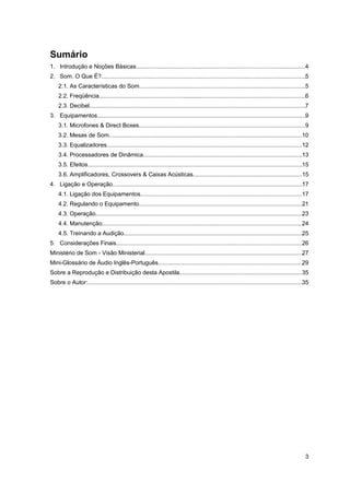 Sumário 
1. Introdução e Noções Básicas........................................................................................................4 
2. Som. O Que É?..............................................................................................................................5 
2.1. As Características do Som......................................................................................................5 
2.2. Freqüência...............................................................................................................................6 
2.3. Decibel.....................................................................................................................................7 
3. Equipamentos................................................................................................................................9 
3.1. Microfones & Direct Boxes......................................................................................................9 
3.2. Mesas de Som.......................................................................................................................10 
3.3. Equalizadores........................................................................................................................12 
3.4. Processadores de Dinâmica..................................................................................................13 
3.5. Efeitos....................................................................................................................................15 
3.6. Amplificadores, Crossovers & Caixas Acústicas...................................................................15 
4. Ligação e Operação.....................................................................................................................17 
4.1. Ligação dos Equipamentos...................................................................................................17 
4.2. Regulando o Equipamento....................................................................................................21 
4.3. Operação...............................................................................................................................23 
4.4. Manutenção...........................................................................................................................24 
4.5. Treinando a Audição..............................................................................................................25 
5. Considerações Finais..................................................................................................................26 
Ministério de Som - Visão Ministerial.................................................................................................27 
Mini-Glossário de Áudio Inglês-Português.........................................................................................29 
Sobre a Reprodução e Distribuição desta Apostila...........................................................................35 
Sobre o Autor:....................................................................................................................................35 
3 
 