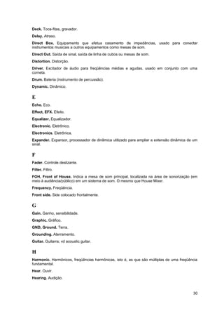 Deck. Toca-fitas, gravador. 
Delay. Atraso. 
Direct Box. Equipamento que efetua casamento de impedâncias, usado para conectar 
instrumentos musicais a outros equipamentos como mesas de som. 
Direct Out. Saída de sinal, saída de linha de cubos ou mesas de som. 
Distortion. Distorção. 
Driver. Excitador de áudio para freqüências médias e agudas, usado em conjunto com uma 
corneta. 
Drum. Bateria (instrumento de percussão). 
Dynamic. Dinâmico. 
E 
Echo. Eco. 
Effect, EFX. Efeito. 
Equalizer. Equalizador. 
Electronic. Eletrônico. 
Electronics. Eletrônica. 
Expander. Expansor, processador de dinâmica utilizado para ampliar a extensão dinâmica de um 
sinal. 
F 
Fader. Controle deslizante. 
Filter. Filtro. 
FOH, Front of House. Indica a mesa de som principal, localizada na área de sonorização (em 
meio à audiência/público) em um sistema de som. O mesmo que House Mixer. 
Frequency. Freqüência. 
Front side. Side colocado frontalmente. 
G 
Gain. Ganho, sensibilidade. 
Graphic. Gráfico. 
GND, Ground. Terra. 
Grounding. Aterramento. 
Guitar. Guitarra; vd acoustic guitar. 
H 
Harmonic. Harmônicos, freqüências harmônicas, isto é, as que são múltiplas de uma freqüência 
fundamental. 
Hear. Ouvir. 
Hearing. Audição. 
30 
 