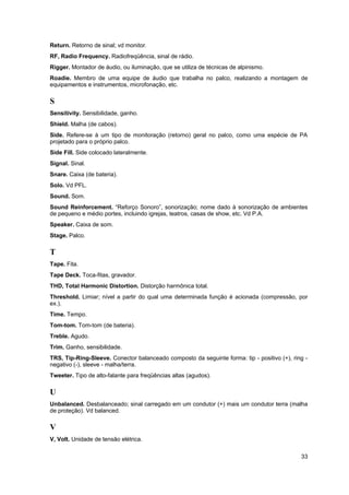 Return. Retorno de sinal; vd monitor. 
RF, Radio Frequency. Radiofreqüência, sinal de rádio. 
Rigger. Montador de áudio, ou iluminação, que se utiliza de técnicas de alpinismo. 
Roadie. Membro de uma equipe de áudio que trabalha no palco, realizando a montagem de 
equipamentos e instrumentos, microfonação, etc. 
S 
Sensitivity. Sensibilidade, ganho. 
Shield. Malha (de cabos). 
Side. Refere-se à um tipo de monitoração (retorno) geral no palco, como uma espécie de PA 
projetado para o próprio palco. 
Side Fill. Side colocado lateralmente. 
Signal. Sinal. 
Snare. Caixa (de bateria). 
Solo. Vd PFL. 
Sound. Som. 
Sound Reinforcement. “Reforço Sonoro”, sonorização; nome dado à sonorização de ambientes 
de pequeno e médio portes, incluindo igrejas, teatros, casas de show, etc. Vd P.A. 
Speaker. Caixa de som. 
Stage. Palco. 
T 
Tape. Fita. 
Tape Deck. Toca-fitas, gravador. 
THD, Total Harmonic Distortion. Distorção harmônica total. 
Threshold. Limiar; nível a partir do qual uma determinada função é acionada (compressão, por 
ex.). 
Time. Tempo. 
Tom-tom. Tom-tom (de bateria). 
Treble. Agudo. 
Trim. Ganho, sensibilidade. 
TRS, Tip-Ring-Sleeve. Conector balanceado composto da seguinte forma: tip - positivo (+), ring - 
negativo (-), sleeve - malha/terra. 
Tweeter. Tipo de alto-falante para freqüências altas (agudos). 
U 
Unbalanced. Desbalanceado; sinal carregado em um condutor (+) mais um condutor terra (malha 
de proteção). Vd balanced. 
V 
V, Volt. Unidade de tensão elétrica. 
33 
 