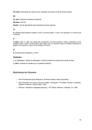 VU meter. Abreviação de volume units, mostrador de volume (nível de sinal de áudio). 
W 
W, watt. Unidade de medida de potência. 
Wireless. Sem fio. 
Woofer. Tipo de alto-falante para freqüências baixas (graves). 
X 
X. Utilizado para abreviar a palavra “cross” (cruzar/cruzado), “x-over”, por exemplo, é o mesmo que 
crossover. 
Y 
Y-cable. Cabo Y, cabo que utiliza três conectores, um para entrada e saída, conectado a uma 
entrada do tipo “insert”, do qual saem dois cabos com um conector cada; um destes conectores é 
ligado a uma saída e o outro a uma entrada. Vd insert. 
Z 
Z. Símbolo para impedância, vd ohm. 
Símbolos 
f, F. Defasagem, ângulo de defasagem; símbolo presente em botão de inversão de fase. 
W, Ohm. Unidade de resistência ou impedância elétrica. 
Referências do Glossário 
• Rane Professional Audio Reference. Diversas edições. Rane Corporation. 
• Novo Dicionário de Termos Técnicos Inglês—Português. 19a Edição, Revista e Ampliada. 
Eugênio Fürstenau. Editora Globo. 1995. 
• Merriam—Webster's Collegiate Dictionary - 10th Edition. Merriam—Webster, Inc. 1995. 
34 
 
