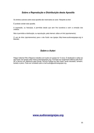 Sobre a Reprodução e Distribuição desta Apostila 
Os direitos autorais sobre essa apostila são reservados ao autor. Respeite as leis! 
É proibido vender esta apostila. 
A impressão, ou fotocópia, é permitida desde que sem fins lucrativos e sem a omissão dos 
créditos. 
Não é permitida a distribuição, ou reprodução, pela internet; utilize um link (apontamento). 
O uso de links (apontamentos) para o site Áudio nas Igrejas (http://www.audionasigrejas.org) é 
liberado. 
Sobre o Autor: 
Filippo Valiante Filho (Filippino) trabalha com áudio em igrejas há 13 anos. É idealizador e editor do 
site Áudio nas Igrejas (http://www.audionasigrejas.org). Formado em engenharia elétrica pela PUC-SP 
e técnico em eletrônica pela Escola Técnica Federal de São Paulo; tendo estudado, também, 
teclado e piano. Pode ser contatado pelo e-mail audio@audionasigrejas.org. 
www.audionasigrejas.org 
35 
