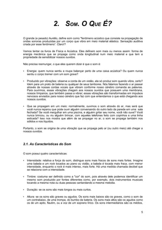 2. SOM. O QUE É? 
O grande (e pesado) Aurélio, define som como "fenômeno acústico que consiste na propagação de 
ondas sonoras produzidas por um corpo que vibra em meio material elástico. Sensação auditiva 
criada por esse fenômeno”. Claro!? 
Vamos tentar os livros de Física e Acústica. Eles definem som mais ou menos assim: forma de 
energia mecânica que se propaga como onda longitudinal num meio material e que tem a 
propriedade de sensibilizar nossos ouvidos. 
Não precisa resmungar, o que eles querem dizer é que o som é: 
• Energia: quem nunca sentiu a roupa balançar perto de uma caixa acústica? Ou quem nunca 
sentiu o corpo tremer com um som grave? 
• Produzido por vibrações: observe a corda de um violão, ela só produz som quando vibra, certo? 
Idem para um prato de bateria ou qualquer de seus tambores. Nós falamos fazendo o ar passar 
através de nossas cordas vocais que vibram conforme nosso cérebro comanda as palavras. 
Para ouvirmos, essas vibrações chegam aos nossos ouvidos que possuem uma membrana, 
nossos tímpanos, que também passa a vibrar; essas vibrações são transformadas em impulsos 
nervosos enviados para nosso cérebro que faz com que entendamos o que está chegando aos 
nossos ouvidos. 
• Que se propagam em um meio: normalmente, ouvimos o som através do ar, mas será que 
você nunca reparou que pode ouvir alguém conversando do outro lado da parede em uma sala 
fechada? Se você mergulhar em uma piscina, e alguém gritar seu nome, você não ouve? Você 
nunca brincou, ou viu alguém brincar, com aqueles telefones feito com copinhos e uma linha 
esticada? Isso nos mostra que além de se propagar no ar, o som se propaga também nos 
sólidos e nos líquidos. 
Portanto, o som se origina de uma vibração que se propaga pelo ar (ou outro meio) até chegar a 
nossos ouvidos. 
2.1. As Características do Som 
O som possui quatro características: 
• Intensidade: relativa a força do som, distingue sons mais fracos de sons mais fortes. Imagine 
uma balada e um rock tocados ao piano ou violão, a balada é tocada mais fraca, com menor 
intensidade, enquanto o rock é mais intenso, mais forte. Há uma medida chamada decibel que 
se relaciona com a intensidade. 
• Timbre: costuma ser definido como a "cor" do som, pois através dele podemos identificar um 
mesmo som produzido por fontes diferentes como, por exemplo, dois instrumentos musicais 
tocando a mesma nota ou duas pessoas cantarolando a mesma melodia. 
• Duração: se os sons são mais longos ou mais curtos. 
• Altura: se os sons são graves ou agudos. Os sons mais baixos são os graves, como o som de 
um contrabaixo, de uma trompa, do bumbo da bateria. Os sons mais altos são os agudos como 
os de um apito, flautim, ou a voz de um soprano lírico. Os sons intermediários são os médios, 
5 
 