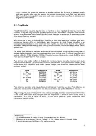 como a maioria das vozes das pessoas, ou aqueles radinhos AM. Portanto, a rigor está errado 
pedir para alguém falar mais alto quando não se está conseguindo ouvir, falar mais alto seria 
falar “mais fino", mais agudo; o certo seria pedir para a pessoa falar mais forte. A altura do som 
é ligada a sua freqüência. 
2.2. Freqüência 
Freqüência significa o quanto alguma coisa se repete e se essa repetição é maior ou menor. Por 
exemplo, se alguém perguntar com que freqüência você faz aniversário, a resposta será uma vez 
ao ano. Se a pergunta é com que freqüência você vai à escola, ou ao serviço, a resposta pode ser 
cinco vezes (dias) por semana. 
Nós vimos que o som é produzido por vibrações e que para podermos trabalhar esse som, 
precisamos transformá-lo em eletricidade, que chamamos de sinal. Essas vibrações e as 
conseqüentes oscilações do sinal podem ser mais rápidas, ou mais lentas. Quanto mais rápidas, 
maior será a freqüência e mais agudo o som. Quanto mais lentas, menor será a freqüência, e mais 
grave o som. 
Em áudio, e na eletrônica, medimos a freqüência em quantidades de oscilações por segundo. A 
unidade da freqüência é o Hertz (pronuncia-se rértiz), cujo símbolo é Hz. O múltiplo mais usado em 
áudio é o kilo (k). 1 kHz é igual a 1000Hz. O ouvido humano, tipicamente, escuta de 20Hz (sons 
mais graves) até 20KHz (sons mais agudos). 
Para termos uma noção melhor de freqüência, vamos comparar as notas musicais com suas 
respectivas freqüências. Os instrumentos musicais são afinados com referência na nota lá (A) da 
oitava central, cuja freqüência é de 440Hz. Temos a seguir uma tabela das freqüências das notas 
na oitava central. 
Nota Freqüência Nota Freqüência 
Dó 263,63 Hz Fá # - Sol b 369,99 Hz 
Dó # - Ré b 277,18 Hz Sol 391,99 Hz 
Ré 293,66 Hz Sol # - Lá b 415,31 Hz 
Ré # - Mi b 311,13 Hz Lá 440,00 Hz 
Mi 329,63 Hz Lá # - Si b 466,16 Hz 
Fá 349,23 Hz Si 493,88 Hz 
Para obtermos as notas uma oitava abaixo, dividimos sua freqüência por dois. Para obtermos as 
notas uma oitava acima, multiplicamos por dois; duas oitavas por quatro; três oitavas por oito... 
A figura1 seguinte, que será de grande valia para equalização, mostra a tessitura dos instrumentos 
e das vozes, bem como suas relações com as freqüências. A tessitura indica quais notas o 
instrumento, ou a voz, é capaz de emitir; ou em outras palavras, quais freqüências cada 
instrumento, ou voz, produz. 
1Referências: 
• Lições Elementares de Teoria Musical. Samuel Archanjo. Ed. Ricordi. 
• Dicionário de Acordes para Piano e Teclado - 2ª Ed. Luciano Alves. Ed. Irmãos Vitale. 
• O Mundo Maravilhoso da Música - Ed. Melhoramentos. 
6 
 
