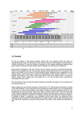 2.3. Decibel 
É hora de explicar o tão famoso decibel, aquele “dB” que aparece escrito em todos os 
equipamentos de áudio. Primeiramente, esse nome foi dado em homenagem a Graham Bell, o 
inventor do telefone. O valor em decibel é resultado de uma relação matemática especial entre 
duas medidas, tomando um determinado valor em relação a um outro valor de referência. 
Pode parecer complicado, e de fato é, porém há uma maneira um pouco mais fácil de entender. 
Pense no seu aparelho de som, na sua casa, talvez o volume dele vá de 0 a 10. O quanto você 
sente o som “bater” com o volume no 8 por exemplo? Agora, imagine-se num megashow, em um 
grande estádio. Vamos dizer que o volume do equipamento de som também esteja no 8... Com 
certeza você sentirá o som “bater” muito mais, certo? Será, como alguns dizem, “um tapa na 
orelha”. Parece óbvio, então, que uma escala de 0 a 10 não se presta para compararmos 
intensidades de som, certo!? 
Da mesma forma, há uma série de outras medidas que também não podem ser comparadas em 
uma escala de 0 a 10. 
Agora imagine que, ao invés de comparar o volume de 0 a 10, você compare justamente o quanto 
o som está “batendo”, sem se preocupar com a posição do volume? Assim, se o seu equipamento 
de som for um pouco mais potente, você talvez consiga a mesma sensação sonora de um 
equipamento de som para show. Parece que agora a medida vai dar certo. Mas ela ainda está 
muito subjetiva. Alguém que está acostumado com violão e voz pode achar o som de um show de 
música pop ensurdecedor, enquanto um metaleiro vai dizer que não está nem “fazendo cócegas”. 
A solução é adotar, e padronizar, uma referência comum para todos. Se adotarmos como 
referência o volume produzido naturalmente por um violão, veremos que no show de música pop o 
som estará alto, enquanto no show de heavy metal o som estará... bem, estará ensurdecedor, de 
fato. 
7 
 