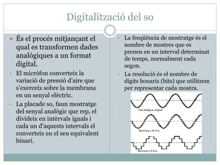 Digitalització del so
 És el procés mitjançant el
qual es transformen dades
analògiques a un format
digital.
• El micròfon converteix la
variació de pressió d’aire que
s’exerceix sobre la membrana
en un senyal elèctric.
• La placade so, faun mostratge
del senyal analògic que rep, el
divideix en intèrvals iguals i
cada un d’aquests intervals el
converteix en el seu equivalent
binari.
• La freqüència de mostratge és el
nombre de mostres que es
prenen en un interval determinat
de temps, normalment cada
segon.
• La resolució és el nombre de
dígits bonaris (bits) que utilitzem
per representar cada mostra.
 