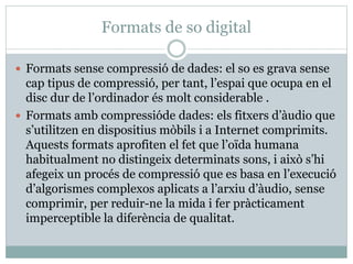 Formats de so digital
 Formats sense compressió de dades: el so es grava sense
cap tipus de compressió, per tant, l’espai que ocupa en el
disc dur de l’ordinador és molt considerable .
 Formats amb compressióde dades: els fitxers d’àudio que
s’utilitzen en dispositius mòbils i a Internet comprimits.
Aquests formats aprofiten el fet que l’oïda humana
habitualment no distingeix determinats sons, i això s’hi
afegeix un procés de compressió que es basa en l’execució
d’algorismes complexos aplicats a l’arxiu d’àudio, sense
comprimir, per reduir-ne la mida i fer pràcticament
imperceptible la diferència de qualitat.
 