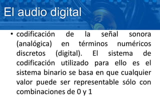 El audio digital
• codificación de la señal sonora
(analógica) en términos numéricos
discretos (digital). El sistema de
codificación utilizado para ello es el
sistema binario se basa en que cualquier
valor puede ser representable sólo con
combinaciones de 0 y 1
 