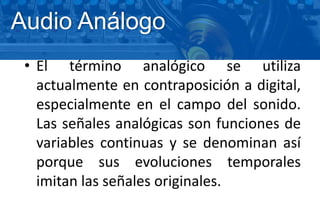 • El término analógico se utiliza
actualmente en contraposición a digital,
especialmente en el campo del sonido.
Las señales analógicas son funciones de
variables continuas y se denominan así
porque sus evoluciones temporales
imitan las señales originales.
Audio Análogo
 