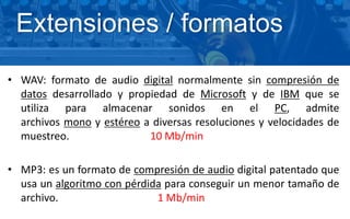 • WAV: formato de audio digital normalmente sin compresión de
datos desarrollado y propiedad de Microsoft y de IBM que se
utiliza para almacenar sonidos en el PC, admite
archivos mono y estéreo a diversas resoluciones y velocidades de
muestreo. 10 Mb/min
• MP3: es un formato de compresión de audio digital patentado que
usa un algoritmo con pérdida para conseguir un menor tamaño de
archivo. 1 Mb/min
Extensiones / formatos
 