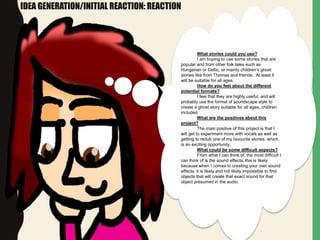 IDEA GENERATION/INITIAL REACTION: REACTION
What stories could you use?
I am hoping to use some stories that are
popular and from other folk tales such as
Hungarian or Celtic, or mainly children’s ghost
stories like from Thomas and friends. At least it
will be suitable for all ages.
How do you feel about the different
potential formats?
I feel that they are highly useful, and will
probably use the format of soundscape style to
create a ghost story suitable for all ages, children
included.
What are the positives about this
project?
The main positive of this project is that I
will get to experiment more with vocals as well as
getting to redub one of my favourite stories, which
is an exciting opportunity.
What could be some difficult aspects?
From what I can think of, the most difficult I
can think of is the sound effects, this is likely
because when I comes to creating your own sound
effects, it is likely and not likely impossible to find
objects that will create that exact sound for that
object presumed in the audio.
 