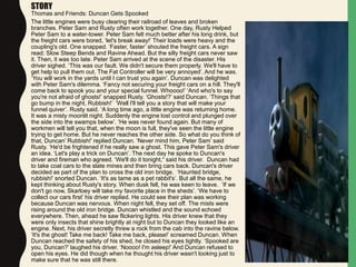 STORY
Thomas and Friends: Duncan Gets Spooked
The little engines were busy clearing their railroad of leaves and broken
branches. Peter Sam and Rusty often work together. One day, Rusty Helped
Peter Sam to a water-tower. Peter Sam felt much better after his long drink, but
the freight cars were bored, ‘let's break away!’ Their loads were heavy and the
coupling's old. One snapped. ‘Faster, faster’ shouted the freight cars. A sign
read: Slow Steep Bends and Ravine Ahead. But the silly freight cars never saw
it. Then, it was too late. Peter Sam arrived at the scene of the disaster. His
driver sighed. ‘This was our fault. We didn't secure them properly. We'll have to
get help to pull them out. The Fat Controller will be very annoyed’. And he was.
‘You will work in the yards until I can trust you again’. Duncan was delighted
with Peter Sam's dilemma. ‘Fancy not securing your freight cars on a hill. They'll
come back to spook you and your special funnel. Whoooo!’ ‘And who's to say
you're not afraid of ghosts!’ snapped Rusty. ‘Ghosts!?’ said Duncan. ‘Things that
go bump in the night, Rubbish!’ ‘Well I'll tell you a story that will make your
funnel quiver’. Rusty said. ‘A long time ago, a little engine was returning home.
It was a misty moonlit night. Suddenly the engine lost control and plunged over
the side into the swamps below’. ‘He was never found again. But many of
workmen will tell you that, when the moon is full, they've seen the little engine
trying to get home. But he never reaches the other side. So what do you think of
that, Duncan’ Rubbish!’ replied Duncan. ‘Never mind him, Peter Sam’ said
Rusty. ‘He'd be frightened if he really saw a ghost. This gave Peter Sam's driver
an idea. ‘Let's play a trick on Duncan’. The next day he spoke to Duncan's
driver and fireman who agreed. ‘We'll do it tonight,“ said his driver. Duncan had
to take coal cars to the slate mines and then bring cars back. Duncan's driver
decided as part of the plan to cross the old iron bridge. ‘Haunted bridge,
rubbish!’ snorted Duncan. ‘It's as tame as a pet rabbit's’. But all the same, he
kept thinking about Rusty's story. When dusk fell, he was keen to leave. ‘If we
don't go now, Skarloey will take my favorite place in the sheds’. ‘We have to
collect our cars first’ his driver replied. He could see their plan was working
because Duncan was nervous. When night fell, they set off. The mists were
rising around the old iron bridge. Duncan whistled and the sound echoed
everywhere. Then, ahead he saw flickering lights. His driver knew that they
were only insects that shine brightly at night but to Duncan they looked like an
engine. Next, his driver secretly threw a rock from the cab into the ravine below.
‘It's the ghost! Take me back! Take me back, please!’ screamed Duncan. When
Duncan reached the safety of his shed, he closed his eyes tightly. ‘Spooked are
you, Duncan?’ laughed his driver. ‘Noooo! I'm asleep!’ And Duncan refused to
open his eyes. He did though when he thought his driver wasn't looking just to
make sure that he was still there.
 