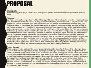 PROPOSAL
Working Title
The name of my ghost story is called Duncan Gets Spooked, which is a Thomas and Friends episode from the model
series.
Audience
My chosen audience for my ghost story will be children aged 3-6 years old, since I used to watch this series since I was a
child. Since Thomas and friends is made for the purpose of entertainment, anyone can watch it. It is gathered that both
genders like Thomas and friends, since there is both masculine and feminine characters within the series. Also I will
provide the vocals for the narration and my friends will proved he voices for most of the engines, which are all male, so
there’s another reason why it’s suitable for both genders. In terms of psychographics, I am aiming towards those of the
achiever group, who are a bit like Duncan in the story, who want to get on with work and think that there are more serious
matters than ghost stories. For social status, this story is for anyone to watch, from working class to upper class, this can
be watched by anyone since it is made by a mixture of all combined. My story will appeal to the age group because this
story is, to children scary a bit, but to adults, not the slightest bit scary, so a story with not much scare is suitable for
children. As for age, this would be more suitable more to boys since all the characters are male, however, the reason girls
may like it too is because I will provide the voice for one of the male characters as well as the narrator in which I am
female, so therefore my version becomes a mixture suitable for both. For psychographics and social status, I would say
that the story would appeal these groups because there are characters in this story who take their work very seriously
and want to be an achiever also the story is open for everyone to watch, working class and all.
Project Concept
The concept of my story is about a little narrow gauge engine names Duncan, who gloats about not believing in ghost,
but when Rusty tells him a ghost story, Duncan is given pause for thought over whether or not to change his mind. The
concept of this story is very simple as well as less spooky since this story is for very young children. Taking this story I am
going to make a radio based drama based on this story, retelling it with voice actors, narration, sound effects and music
to make it feel realistic and scary for young viewers. The research I conducted (analysing real radio stories) helped me to
come up with an overall age rate and concept for any story, after all, I do like doing work revolving around children
because I love kids. It also heckled get a better idea on how to incorporate my sounds to make it run appropriately and
efficiently to make it sound interesting and exciting. The story will hopefully carry a moral, which is ‘never tease or hurt
someone, or face the consequences’, that seems like an appropriate moral because life is full of morals that we all stick
to to maintain a good character.
 