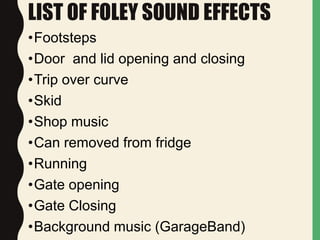 LIST OF FOLEY SOUND EFFECTS
•Footsteps
•Door and lid opening and closing
•Trip over curve
•Skid
•Shop music
•Can removed from fridge
•Running
•Gate opening
•Gate Closing
•Background music (GarageBand)
 