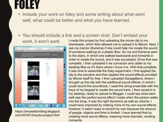 FOLEY
• Include your work on foley and some writing about what went
well, what could be better and what you have learned.
• You should include a link and a screen shot. Don’t embed your
work, it won’t work. I made this project by first uploading the movie clip to my
downloads, which then allowed me to upload it to iMovie. Next, I
ask my mentor (Karisma) if she could help me create the sound
of someone walking on a plastic floor. So me and Karisma went
to the stairs, in which she walked backwards and forwards in
order to create the sound, and it was successful. Once that was
complete, I then uploaded it via connector and cabler to my
desktop files so it's there where I know it is. With that complete,
it was time to assemble the foley experiment. I first applied the
clip to the storyline and then applied the sound effects provided
by iMovie itself for free. I then uploaded GarageBand, where I
brought up the clip with the additional sound effects, in which I
could record the soundtrack, I used the string ensemble with the
keys of my keypad to create the sound track. I then saved it to
my desktop, ready to upload to Blogger. I could say what went
well was the perfect sound effect I made when the person walks
into the shop, it was the right dynamics as well as volume. I
could have improved by making more of my own sound effects,
however, it wasn’t easy to record my own because the amount
of people, objects and time is limited. I have learned that by
creating more sound effects, meaning more dramatic, exciting
moments.
https://amywatsonblog.blogspot.
com/2019/12/audio-project.html
 