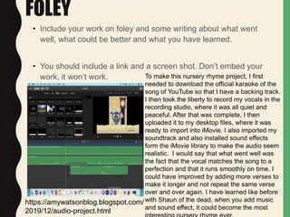 FOLEY
• Include your work on foley and some writing about what went
well, what could be better and what you have learned.
• You should include a link and a screen shot. Don’t embed your
work, it won’t work. To make this nursery rhyme project, I first
needed to download the official karaoke of the
song of YouTube so that I have a backing track.
I then took the liberty to record my vocals in the
recording studio, where it was all quiet and
peaceful. After that was complete, I then
uploaded it to my desktop files, where it was
ready to import into iMovie. I also imported my
soundtrack and also installed sound effects
form the iMovie library to make the audio seem
realistic. I would say that what went well was
the fact that the vocal matches the song to a
perfection and that it runs smoothly on time. I
could have improved by adding more verses to
make it longer and not repeat the same verse
over and over again. I have learned like before
with Shaun of the dead, when you add music
and sound effect, it could become the most
https://amywatsonblog.blogspot.com/
2019/12/audio-project.html
 