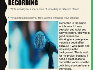RECORDING
• Write about your experiences of recording in different places.
• What effect did it have? How will this influence your project?
I recorded in the studio,
which meant it was
peaceful and quiet and
easy to record, this was a
good experience.
Working in a quiet place
made it a good effect
because it was quest and
less noisy in the
background. This is work
for my project because I
need a quiet space to
record the vocals son the
only thing you can hear is
the vocals.
 