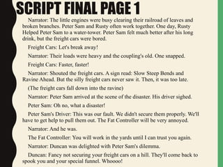 SCRIPT FINAL PAGE 1Narrator: The little engines were busy clearing their railroad of leaves and
broken branches. Peter Sam and Rusty often work together. One day, Rusty
Helped Peter Sam to a water-tower. Peter Sam felt much better after his long
drink, but the freight cars were bored.
Freight Cars: Let's break away!
Narrator: Their loads were heavy and the coupling's old. One snapped.
Freight Cars: Faster, faster!
Narrator: Shouted the freight cars. A sign read: Slow Steep Bends and
Ravine Ahead. But the silly freight cars never saw it. Then, it was too late.
(The freight cars fall down into the ravine)
Narrator: Peter Sam arrived at the scene of the disaster. His driver sighed.
Peter Sam: Oh no, what a disaster!
Peter Sam's Driver: This was our fault. We didn't secure them properly. We'll
have to get help to pull them out. The Fat Controller will be very annoyed.
Narrator: And he was.
The Fat Controller: You will work in the yards until I can trust you again.
Narrator: Duncan was delighted with Peter Sam's dilemma.
Duncan: Fancy not securing your freight cars on a hill. They'll come back to
spook you and your special funnel. Whoooo!
 