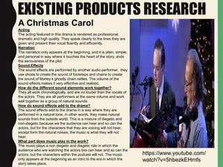 EXISTING PRODUCTS RESEARCH
A Christmas Carol
https://www.youtube.com/
watch?v=5hbezkEHmfs
Acting
The acting featured in this drama is rendered as professional,
dramatic and high quality. They speak clearly to the lines they are
given and present their vocal fluently and efficiently.
Narration
The narration only appears at the beginning, and it is plain, simple,
and personal in way where it touches the heart of the story, ands
the seriousness of the plot.
Sound Effects
The sound effects are performed by another audio performer, they
use shoes to create the sound of footsteps and chains to create
the sound of Marley’s ghostly chain rattles. The volume of the
sound effects makes it very effective and realistic.
How do the different sound elements work together?
They all work chronologically, and are no louder than the vocals of
the actors. They are all performers at the same volume and work
well together as a group of natural sounds.
How do sound effects add to the drama?
The sound effects add to the drama in a way where they are
performed in a natural tone, in other words, they make natural
sounds from the outside world. This is a mixture of diegetic and
non-diegetic because we the audience can hear and so can the
actors, but for the characters that they are voicing will not hear,
except form the natural noises, the music is what they will not
hear.
What part does music play in the work?
The music plays a non diegetic and diegetic role in which the
audience who are watching the actors live can hear and so can the
actors, but the characters within the podcast will not. The music
only appears at the beginning as an intro to the era in which the
story takes place.
 
